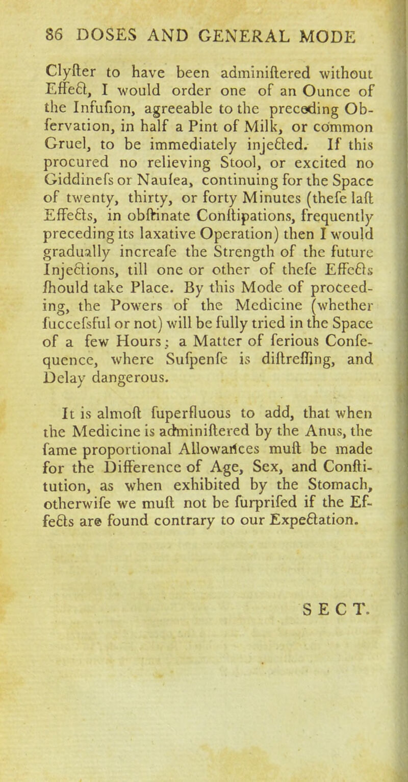 Clyfter to have been adminiftered without EfFe£t, I would order one of an Ounce of the Infufion, agreeable to the preceding Ob- fervation, in half a Pint of Milk, or common Gruel, to be immediately injected. If this procured no relieving Stool, or excited no Giddinefs or Nauiea, continuing for the Space of twenty, thirty, or forty Minutes (thefe laft Effects, in obftinate Constipations, frequently preceding its laxative Operation) then I would gradually increafe the Strength of the future Injections, till one or other of thefe Effects mould take Place. By this Mode of proceed- ing, the Powers of the Medicine (whether fuccefsful or not) will be fully tried in the Space of a few Hours; a Matter of ferious Confe- quence, where Sufpenfe is diftrelfing, and Delay dangerous. It is almoft fuperfluous to add, that when the Medicine is adminiftered by the Anus, the fame proportional Allowances muft be made for the Difference of Age, Sex, and Consti- tution, as when exhibited by the Stomach, otherwife we muft not be furprifed if the Ef- fects are found contrary to our Expectation. SECT.