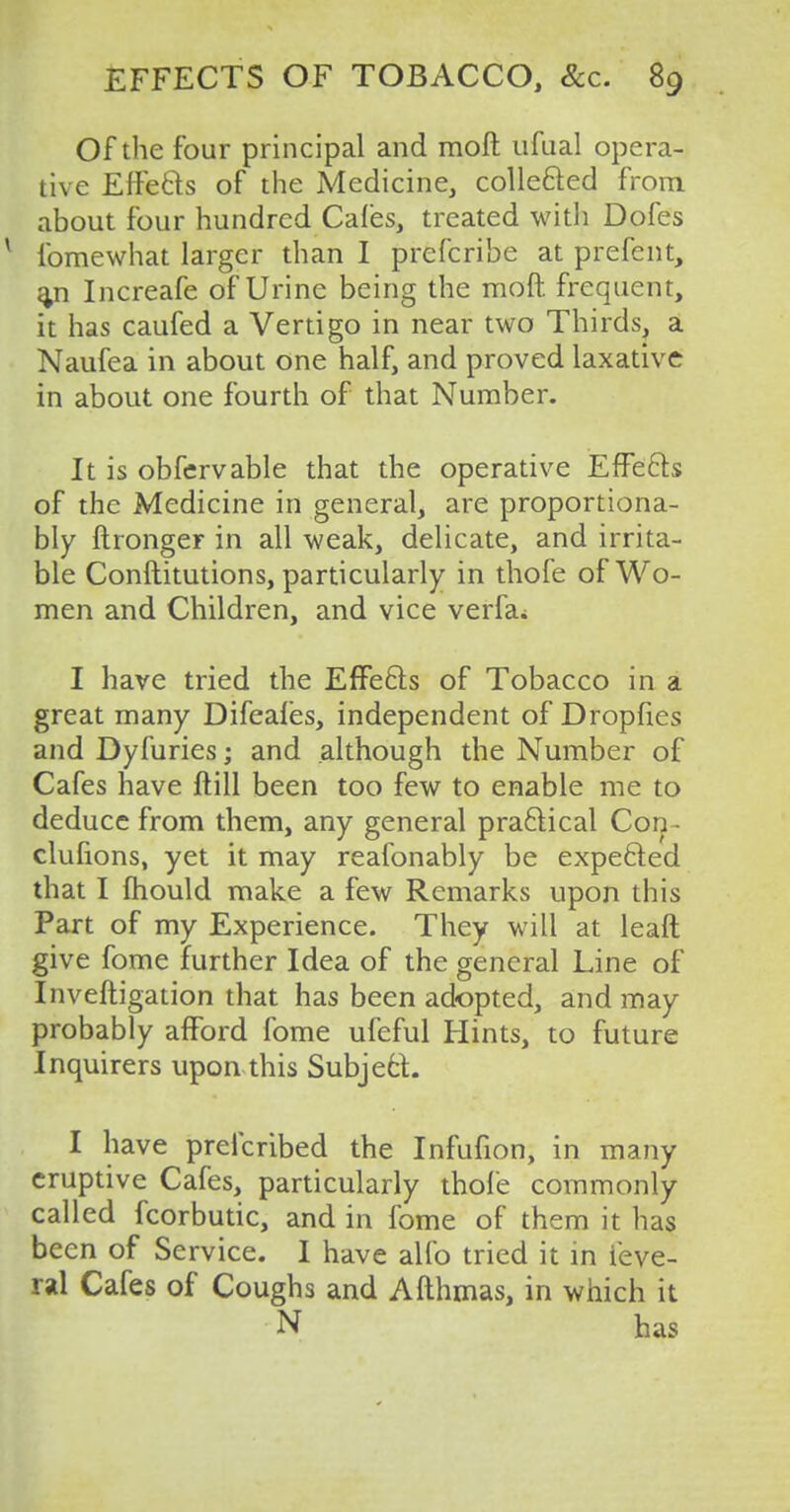 Of the four principal and raoft ufual opera- tive Effe&s of the Medicine, collected from about four hundred Cafes, treated with Dofes v fomewhat larger than I prefcribe at prefent, a,n Increafe of Urine being the moft frequent, it has caufed a Vertigo in near two Thirds, a Naufea in about one half, and proved laxative in about one fourth of that Number. It is obfervable that the operative Effects of the Medicine in general, are proportiona- bly ftronger in all weak, delicate, and irrita- ble Conftitutions, particularly in thofe of Wo- men and Children, and vice verfa; I have tried the Effects of Tobacco in a great many Difeafes, independent of Dropfies and Dyfuries; and although the Number of Cafes have ftill been too few to enable me to deduce from them, any general practical Con- clufions, yet it may reafonably be expe&ed that I mould make a few Remarks upon this Part of my Experience. They will at leaft give fome further Idea of the general Line of Inveftigation that has been adopted, and may probably afford fome ufeful Hints, to future Inquirers upon this Subjecf. I have preicribed the Infufion, in many eruptive Cafes, particularly thole commonly called fcorbutic, and in fome of them it has been of Service. I have alfo tried it in i'eve- ral Cafes of Coughs and Afthmas, in which it N has