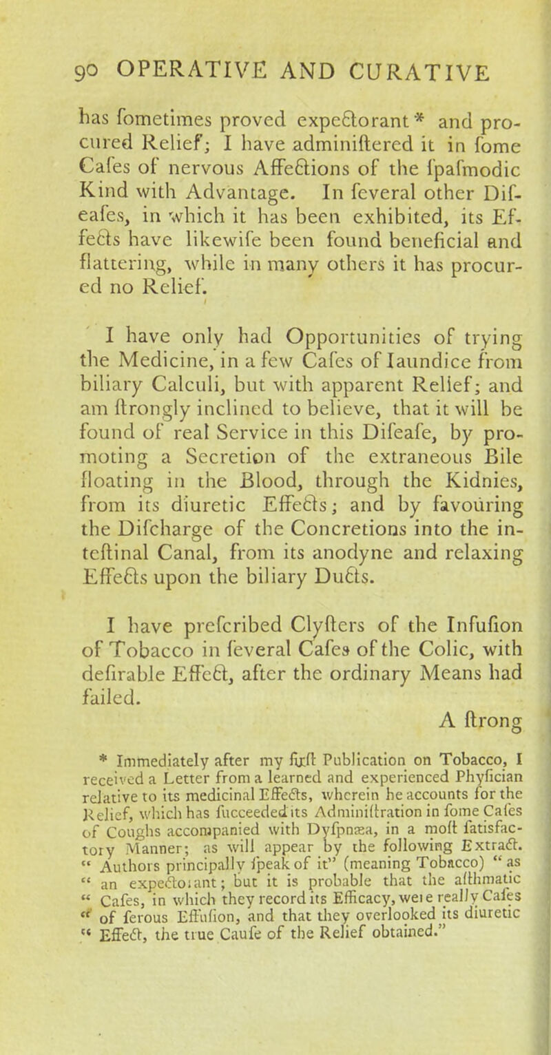 has fometimes proved expectorant* and pro- cured Relief; I have adminiftered it in fome Cafes of nervous Affections of the fpafmodic Kind with Advantage. In feveral other Dif- eafes, in which it has been exhibited, its Ef- fects have likewife been found beneficial and flattering, while in many others it has procur- ed no Relief. I have only had Opportunities of trying the Medicine, in a few Cafes of Iaundice from biliary Calculi, but with apparent Relief; and am ftrongly inclined to believe, that it will be found of real Service in this Difeafe, by pro- moting a Secretion of the extraneous Bile floating in the Blood, through the Kidnies, from its diuretic Effects; and by favouring the Difcharge of the Concretions into the in- teftinal Canal, from its anodyne and relaxing Effects upon the biliary Ducts. I have prefcribed Clyfters of the Infufion of Tobacco in feveral Cafes of the Colic, with deferable Effect, after the ordinary Means had failed. A ftrong * Immediately after my ftx.ll Publication on Tobacco, I received a Letter from a learned and experienced Phyfician relative to its medicinal Effects, wherein he accounts for the Relief, which has fucceededits Adminiftration in fome Cafes of Coughs accompanied with Dyfpna»a, in a molt fatisfac- tory Manner; as will appear by the following Extract. Authors principally fpeakof it (meaning Tobacco) as an expeftoiant; but it is probable that the afthmatic Cafes, in which they record its Efficacy, weie really Cafes of ferous Eftufion, and that they overlooked its diuretic Effect, the true Caufe of the Relief obtained.