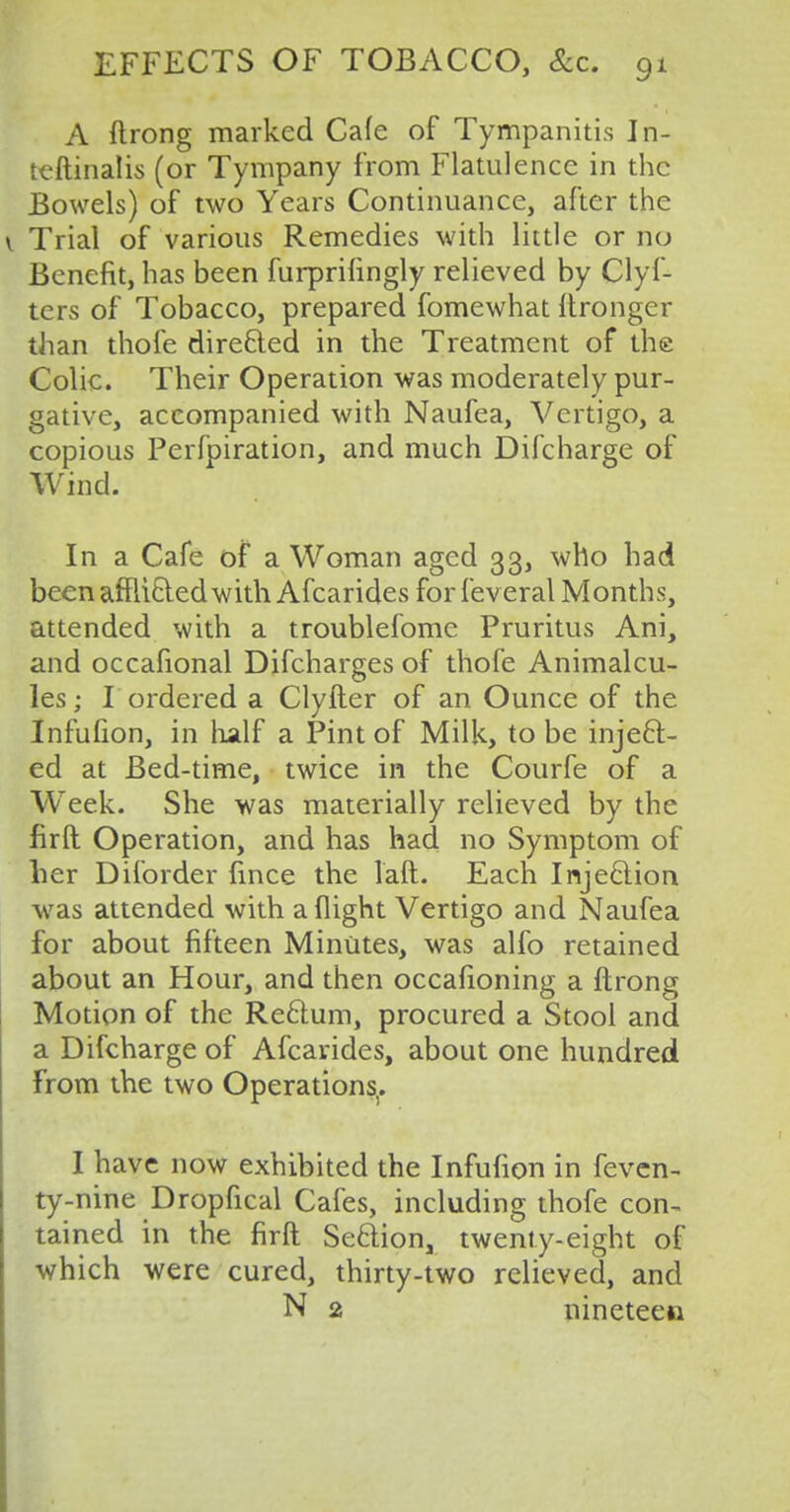 A flrong marked Cafe of Tympanitis Jn- teftinalis (or Tympany from Flatulence in the Bowels) of two Years Continuance, after the Trial of various Remedies with little or no Benefit, has been furprifingly relieved by Clyf- ters of Tobacco, prepared fomewhat itronger than thofe dire&ed in the Treatment of the Colic. Their Operation was moderately pur- gative, accompanied with Naufea, Vertigo, a copious Perfpiration, and much Difcharge of Wind. In a Cafe of a Woman aged 33, who had been afflicted with Afcarides for feveral Months, attended with a troublefome Pruritus Ani, and occafional Difcharges of thofe Animalcu- les ; I ordered a Clyfter of an Ounce of the Infufion, in half a Pint of Milk, to be inject- ed at Bed-time, twice in the Courfe of a W'eek. She was materially relieved by the firft Operation, and has had no Symptom of her Diforder fince the laft. Each Injection was attended with a flight Vertigo and Naufea for about fifteen Minutes, was alfo retained about an Hour, and then occasioning a ftrong Motion of the Rectum, procured a Stool and a Difcharge of Afcarides, about one hundred From the two Operations.. I have now exhibited the Infufion in feven- ty-nine Dropfical Cafes, including thofe con- tained in the firft Section, twenty-eight of which were cured, thirty-two relieved, and N 2 nineteen