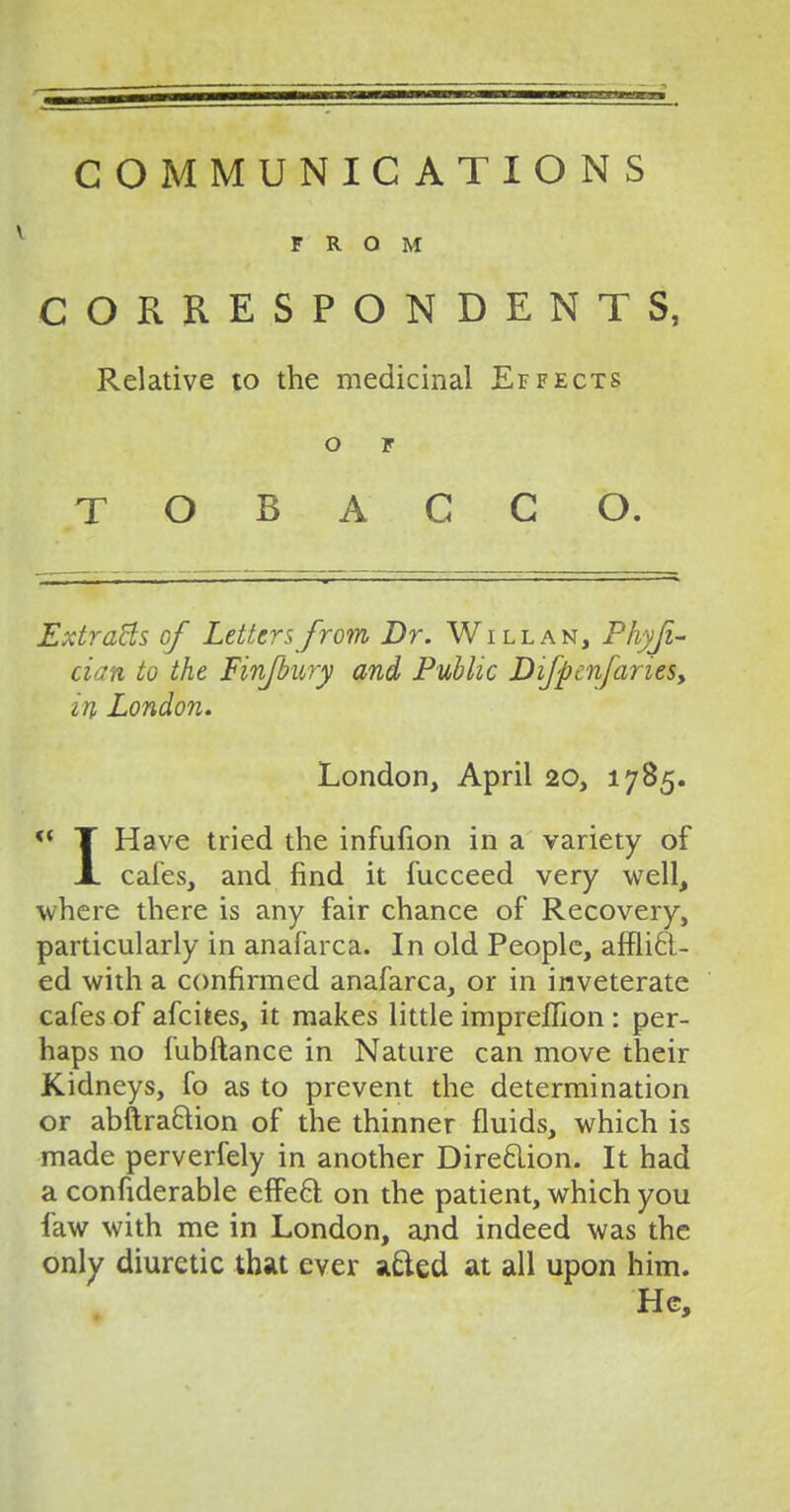 COMMUNICATIONS FROM CORRESPONDENTS, Relative to the medicinal Effects o r TOBACCO. ExtraBs of Letters from Dr. Will an, Phyji- cian to the Finfbury and Public Difpenfariesy in London. London, April 20, 1785. <{ T Have tried the infufion in a variety of A. cafes, and find it fucceed very well, where there is any fair chance of Recovery, particularly in anafarca. In old People, afflict- ed with a confirmed anafarca, or in inveterate cafes of afcites, it makes little impreffion : per- haps no fubftance in Nature can move their Kidneys, fo as to prevent the determination or abftra&ion of the thinner fluids, which is made perverfely in another Direction. It had a confiderable effect on the patient, which you faw with me in London, zind indeed was the only diuretic that ever acted at all upon him. He,