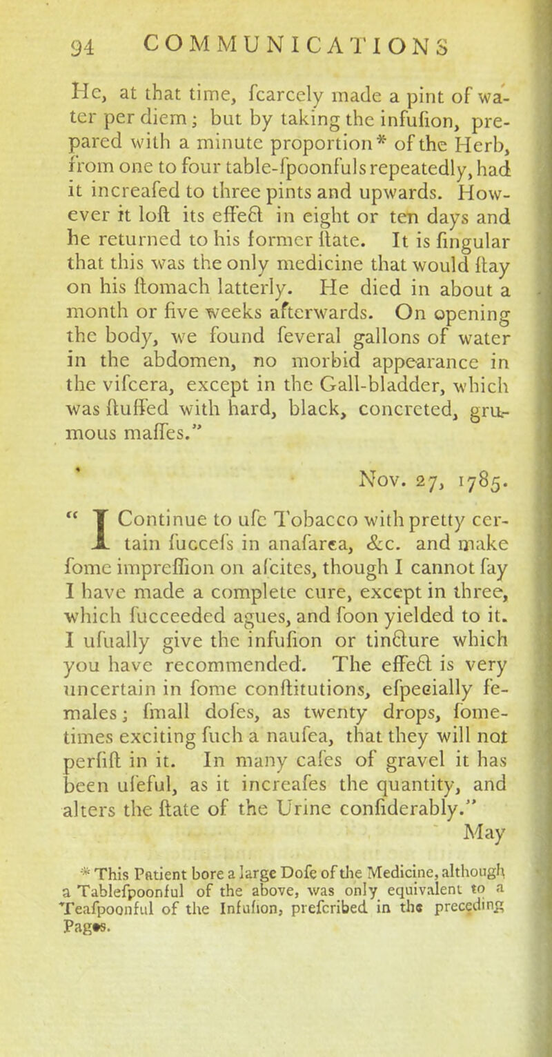 He, at that time, fcarcely made a pint of wa- ter per diem; but by taking the infufion, pre- pared with a minute proportion* of the Herb, from one to four table-fpoonfuls repeatedly, had it increafed to three pints and upwards. How- ever it loft its effe6l in eight or ten days and he returned to his former itate. It is fingular that this was the only medicine that would Itay on his ftomach latterly. He died in about a month or five weeks afterwards. On opening the body, we found feveral gallons of water in the abdomen, no morbid appearance in the vifcera, except in the Gall-bladder, which was (luffed with hard, black, concreted, gru.- mous maffes. Nov. 27, 1785.  T Continue to ufc Tobacco with pretty ccr- JL tain fuocefs in anafarea, &c. and make fomc impreflion on alcites, though I cannot fay I have made a complete cure, except in three, which fucceeded agues, and foon yielded to it. I ufually give the infufion or tin&ure which you have recommended. The effecl: is very uncertain in fome conftitutions, efpeeially fe- males ; fmall doles, as twenty drops, fome- times exciting fuch a naufea, that they will not perfift: in it. In many cafes of gravel it has been ufeful, as it increafes the quantity, and alters the ftate of the Urine confiderably. May * This Patient bore a large Dofe of die Medicine, although a Tablefpoonful of the above, was only equivalent to a Teafpoonful of the Infufion, prefcribed in the preceding Pagts.