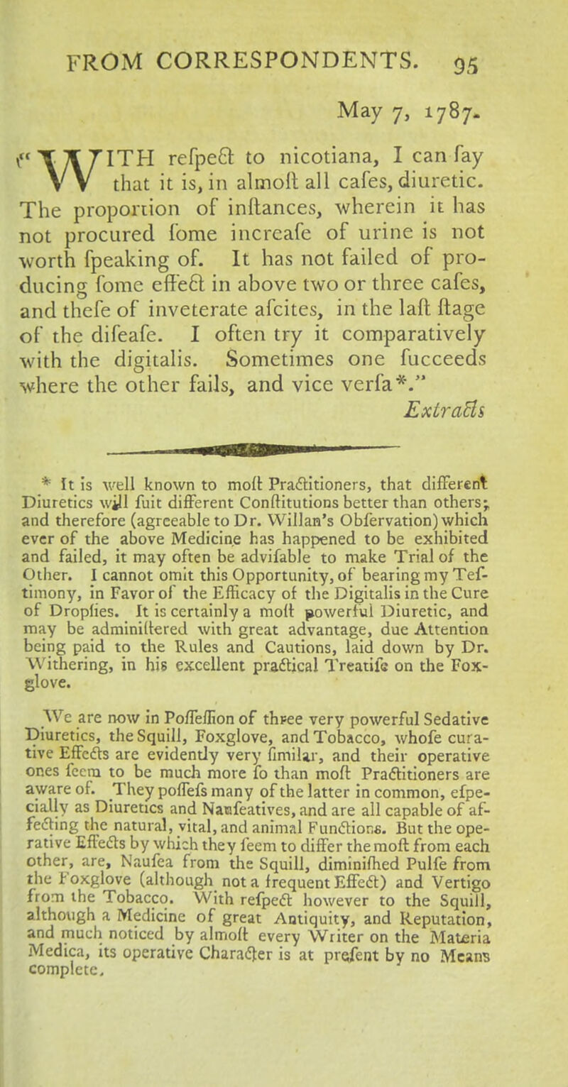 May 7, 1787. f'YTf 7ITH refpett to nicotiana, I can fay V V that it is, in alrnoit all cafes, diuretic. The proportion of inftances, wherein it has not procured fome increafe of urine is not worth fpeaking of. It has not failed of pro- ducing fome efte6l in above two or three cafes, and thefe of inveterate afcites, in the laft ftage of the difeafe. I often try it comparatively with the digitalis. Sometimes one fucceeds where the other fails, and vice verfa*. ExtraHs * It is well known to moll Practitioners, that different Diuretics will fuit different Conftitutions better than others; and therefore (agreeable to Dr. Willan's Obfervation) which ever of the above Medicine has happened to be exhibited and failed, it may often be advifable to make Trial of the Other. I cannot omit this Opportunity, of bearing my Tef- timony, in Favor of the Efficacy of the Digitalis in the Cure of Droplies. It is certainly a molt powerful Diuretic, and may be adminiltered with great advantage, due Attention being paid to the Rules and Cautions, laid down by Dr. Withering, in his excellent practical Treatifs on the Fox- glove. We are now in Poffellion of thfee very powerful Sedative Diuretics, the Squill, Foxglove, and Tobacco, whofe cura- tive Effects are evidently very fimilar, and their operative ones fecm to be much more lb than molt Practitioners are aware of. They poffefs many of the latter in common, efpe- cially as Diuretics and Naofeatives, and are all capable of af- fecting the natural, vital, and animal Funclior.fi. But the ope- rative Effe6ts by which they feem to differ themoft from each other, are, Naufea from the Squill, diminifhed Pulfe from the Foxglove (although not a frequent EffeCt) and Vertigo from the Tobacco. With refpeCt however to the Squill, although a Medicine of great Antiquity, and Reputation, and much noticed by almolt every Writer on the Materia Medica, its operative Character is at present by no Means complete.