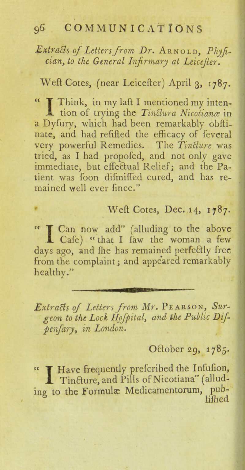 Extracts of Letters from Dr. Arnold, Phyji- cian, to the General Infirmary at Leicefier. Weft Cotes, (near Leicefter) April 3, 1787.  T Think, in my laft I mentioned my inten- JL tion of trying the Tinttura Nicotiance in a Dyfury, which had been remarkably obfti- nate, and had refilled the efficacy of feveral very powerful Remedies. The TinUure was tried, as I had propofed, and not only gave immediate, but effectual Relief; and the Pa- tient was foon difmified cured, and has re- mained well ever fincc. Weft Cotes, Dec. 14, 1787.  T Can now add (alluding to the above L Cafe)  that I law the woman a few days ago, and file has remained perfectly free, from the complaint; and appeared remarkably healthy. Extracts of Letters from Mr. Pearson, Sur- geon to the Lock Hofpital, and the Public Dif- penfa?y, in London. October 29, 1785. « T Have frequently prefcribed the Infufion, A Tincture, and Pills of Nicotiana (allud- ing to the Formula?. Medicamentorum, pub- 0 limed