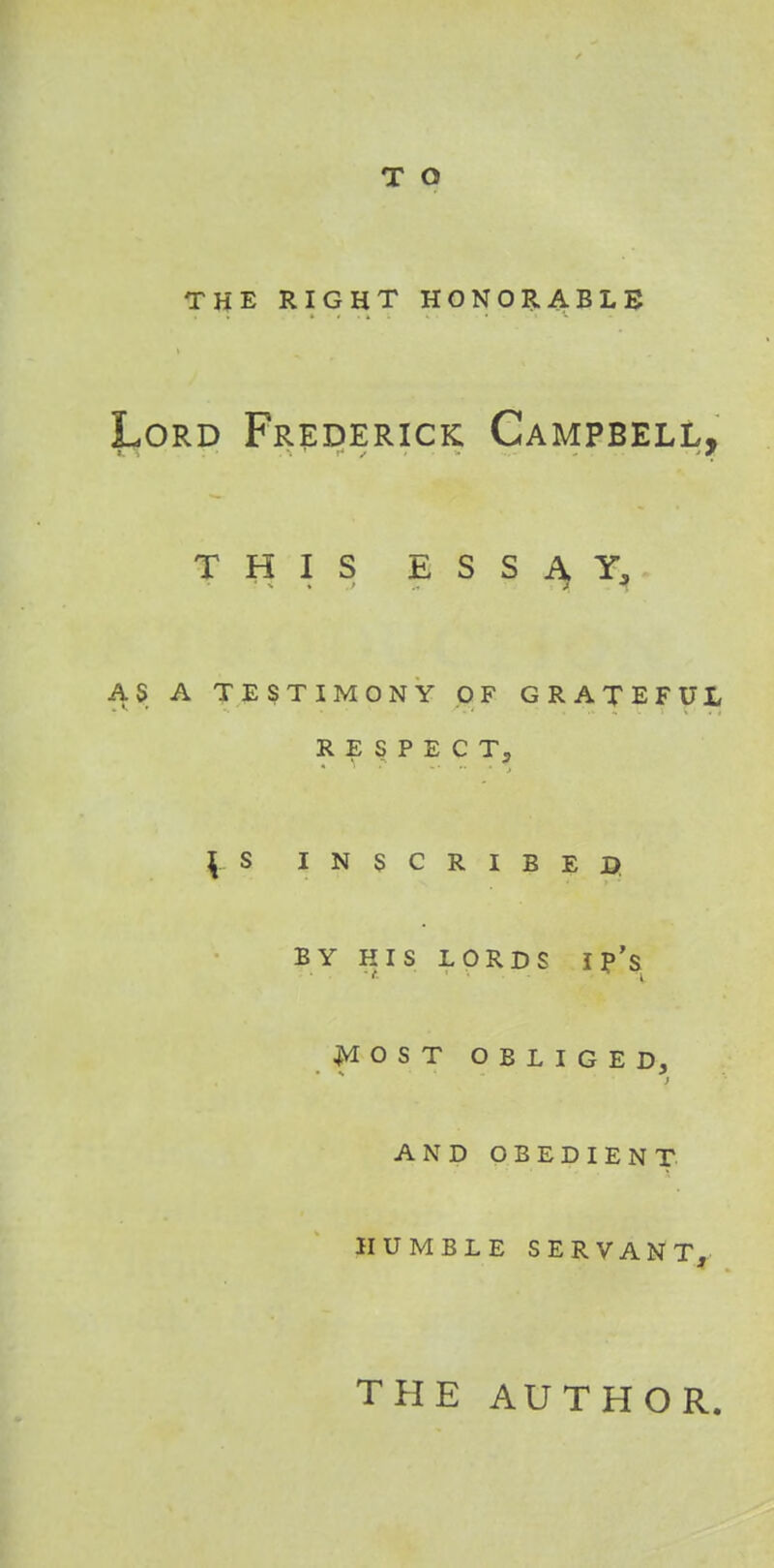 THE RIGHT HONORABLE Lord Frederick Campbell, this essay, AS A TESTIMONY OF GRATEFUL RESPECT, | S INSCRIBED; BY HIS LORDS I p's MOST OBLIGED. • % - 9 ) AND OBEDIENT HUMBLE SERVANT, THE AUTHOR.