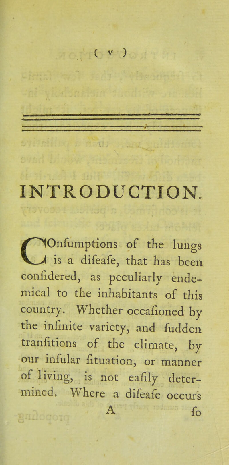 INTRODUCTION. Onfumptions of the lungs V_>4 is a difeafe, that has been confidered, as peculiarly ende- mical to the inhabitants of this country. Whether occafioned by the infinite variety, and fudden tranfitions of the climate, by our infular Situation, or manner of living, is not eafily deter- mined. Where a difeafe occurs A fo