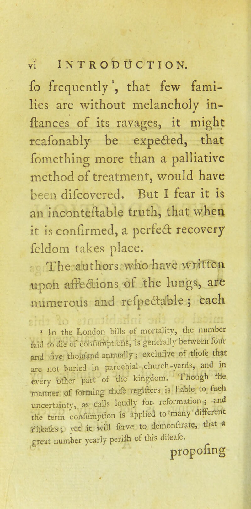 fo frequently *, that few fami- lies are without melancholy in- ftances of its ravages, it might reafonably be expe&ed, that fomething more than a palliative method of treatment, would have been difcovered. But I fear it is an incontestable truth, that when it is confirmed, a perfect recovery feldom takes place. The authors who have written upon affections of the lungs, are numerous and refpeclable ; each ' In the London bills of mortality, the number kid to die of confumptions, is generally between four and five thomand annually; exclufive of triofe that are not buried in parochial church-yards, and in every other part of the kingdom. Though the manner of forming thefe regifters is liable to fuch uncertainty, as calls loudly for reformation ; and the term confumption is applied to many different difeafes; vet it will Terve to demonftrate, that a great number yearly perifh of this difeafe. proponng