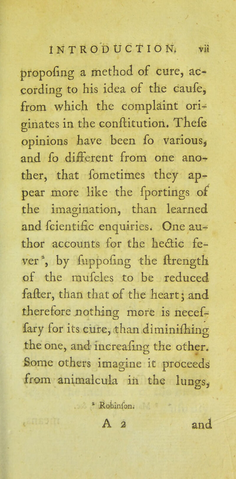 propofing a method of cure, ac- cording to his idea of the caufe, from which the complaint ori- ginates in the conftitution. Thefe opinions have been fo various* and fo different from one ano- ther, that fometimes they ap- pear more like the fportings of the imagination, than learned and fcientific enquiries. One au- thor accounts for the hectic fe- ver1, by fuppofing the ftrength of the mufcles to be reduced fatter, than that of the heart; and therefore nothing more is necef- fary for its cure, than diminifhing the one, and increasing the other. Some others imagine it proceeds from animalcula in the lungs, a Robinfon. A 2 and