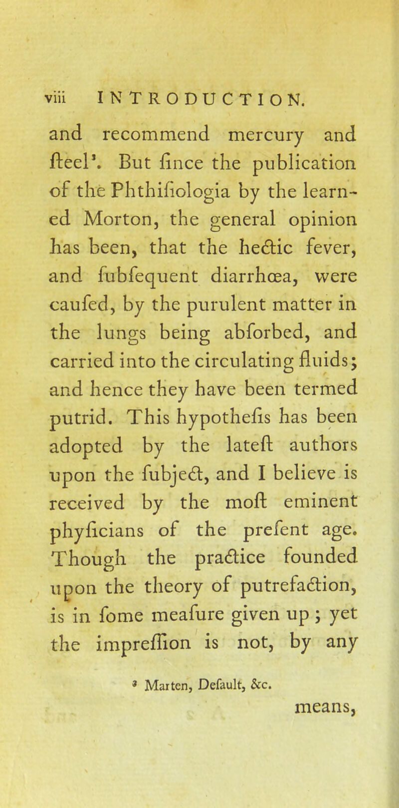 and recommend mercury and fteel\ But iince the publication of the Phthihologia by the learn- ed Morton, the general opinion has been, that the hectic fever, and fubfequent diarrhoea, were caufed, by the purulent matter in the lungs being abforbed, and carried into the circulating fluids; and hence they have been termed putrid. This hypothecs has been adopted by the lateft authors upon the fubject, and I believe is received by the rnoft. eminent phyficians of the prefent age. Though the practice founded upon the theory of putrefaction, is in fome meafure given up; yet the impreffion is not, by any 3 Marten, Default, &c. means,