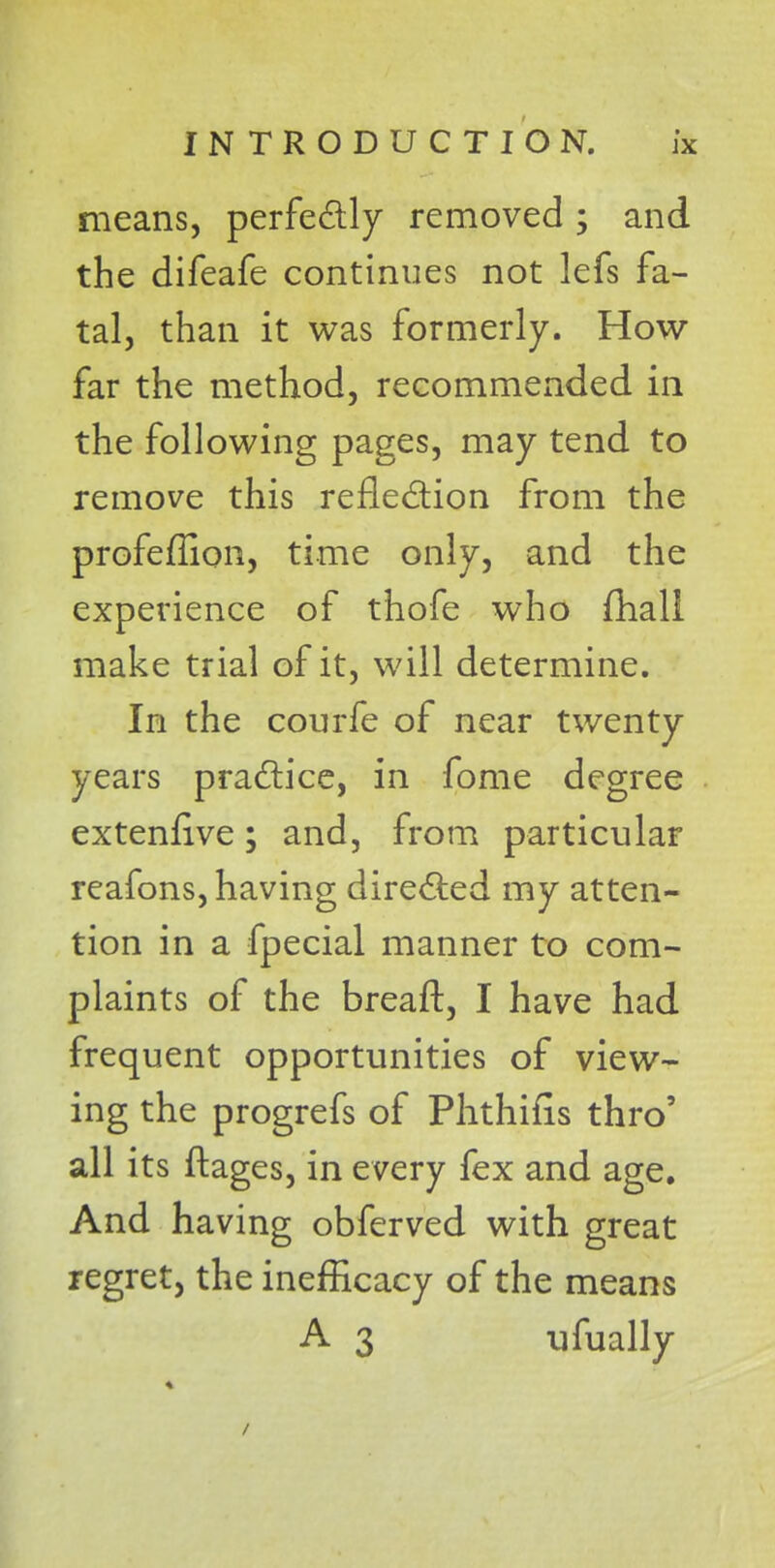 means, perfectly removed ; and the difeafe continues not lefs fa- tal, than it was formerly. How- far the method, recommended in the following pages, may tend to remove this reflection from the profeffion, time only, and the experience of thofe who fhall make trial of it, will determine. In the courfe of near twenty years practice, in fome degree extenfive; and, from particular reafons, having directed my atten- tion in a fpecial manner to com- plaints of the breaft, I have had frequent opportunities of view- ing the progrefs of Phthifis thro' all its ftages, in every fex and age. And having obferved with great regret, the inefficacy of the means A 3 ufually