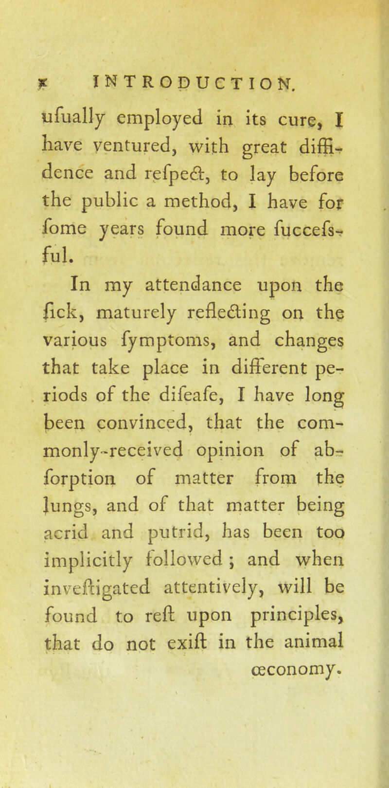 ufually employed in its cure, I have ventured, with great diffi- dence and refpe&5 to lay before the public a method, I have for fome years found more fuccefs- In my attendance upon the fick, maturely reflecting on the various fymptoms, and changes that take place in different pe- riods of the difeafe, I have long been convinced, that the com- monly-received opinion of ab- forption of matter from the Jungs, and of that matter being acrid and putrid, has been too implicitly followed ; and when inveftigated attentively, will be found to reft upon principles, that do not exift in the animal ceconomy.