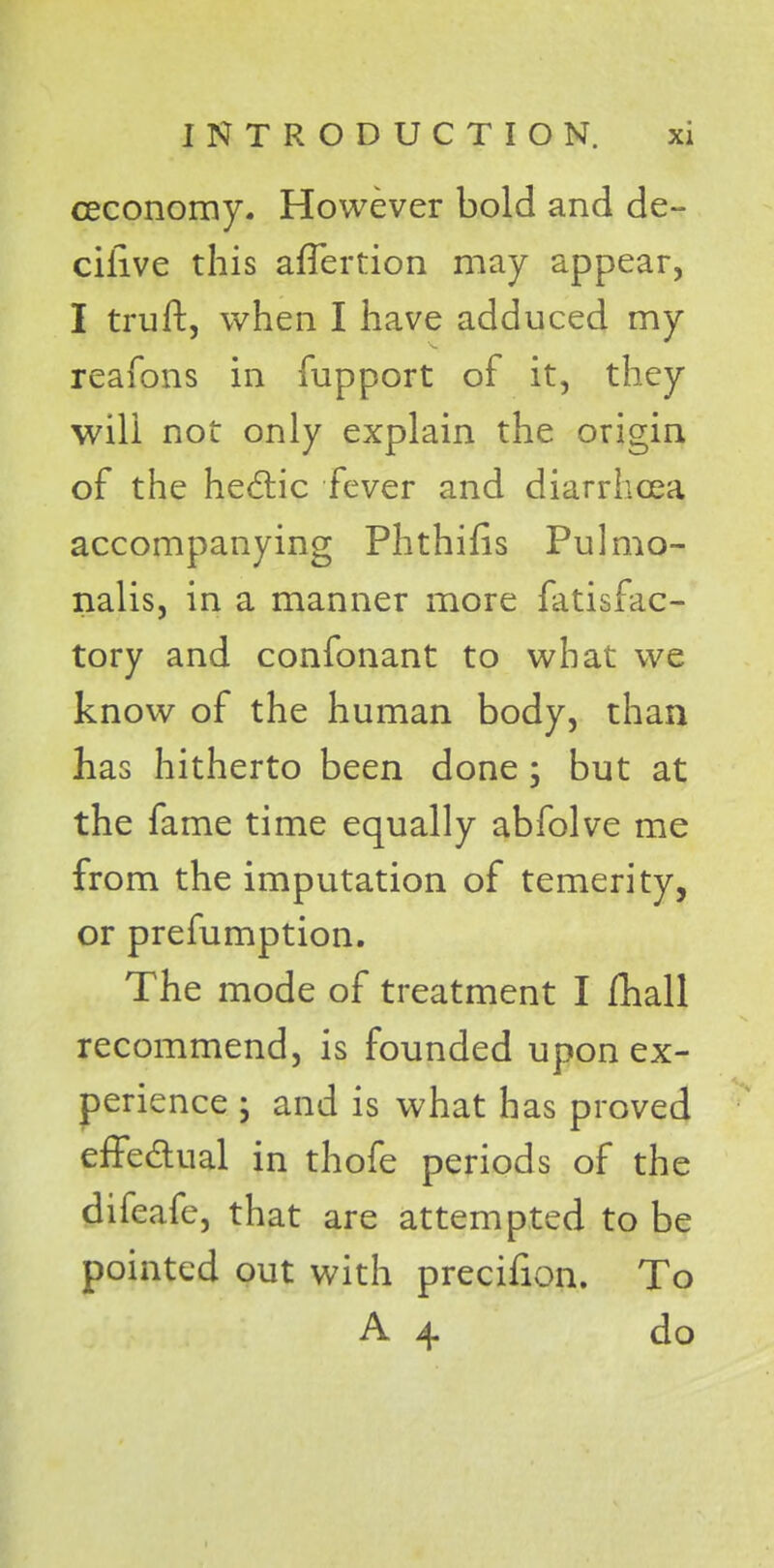 ceconomy. However bold and de- cilive this afTertion may appear, I truft, when I have adduced my reafons in fupport of it, they will not only explain the origin of the hectic fever and diarrhoea accompanying Phthifis Pulmo- nalis, in a manner more fatisfac- tory and confonant to what we know of the human body, than has hitherto been done ; but at the fame time equally abfolve me from the imputation of temerity, or prefumption. The mode of treatment I fhall recommend, is founded upon ex- perience • and is what has proved effectual in thofe periods of the difeafe, that are attempted to be pointed out with precifion. To A 4 do