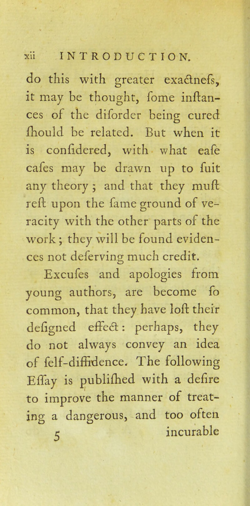 do this with greater exactnefs, it may be thought, fome inftan- ces of the diforder being cured mould be related. But when it is confidered, with what eafe cafes may be drawn up to fuit any theory ; and that they rauft reft upon the fame ground of ve- racity with the other parts of the work; they will be found eviden- ces not deferving much credit. Excufes and apologies from young authors, are become fo common, that they have loft their defigned effect: perhaps, they do not always convey an idea of felf-diffidence. The following Effay is publifhed with a defire to improve the manner of treat- ing a dangerous, and too often r incurable