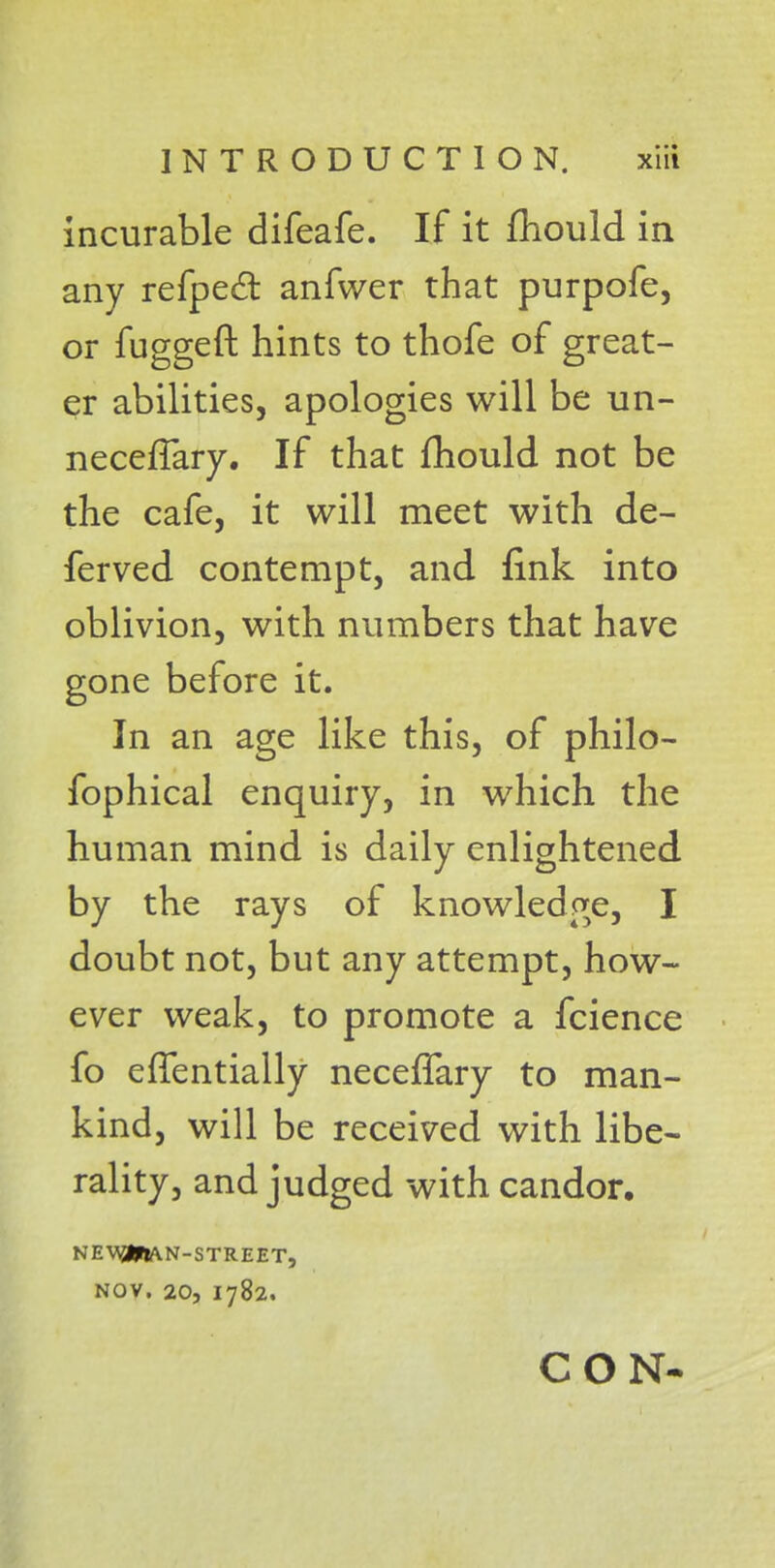 incurable difeafe. If it mould in any refpecl anfwer that purpofe, or fuggeft hints to thofe of great- er abilities, apologies will be un- neceffary. If that fhould not be the cafe, it will meet with de- fended contempt, and fink into oblivion, with numbers that have gone before it. In an age like this, of philo- fophical enquiry, in which the human mind is daily enlightened by the rays of knowledge, I doubt not, but any attempt, how- ever weak, to promote a fcience fo eflfentially neceffary to man- kind, will be received with libe- rality, and judged with candor, NEW3HA.N-STREET, NOV. 20, 1782. CON-