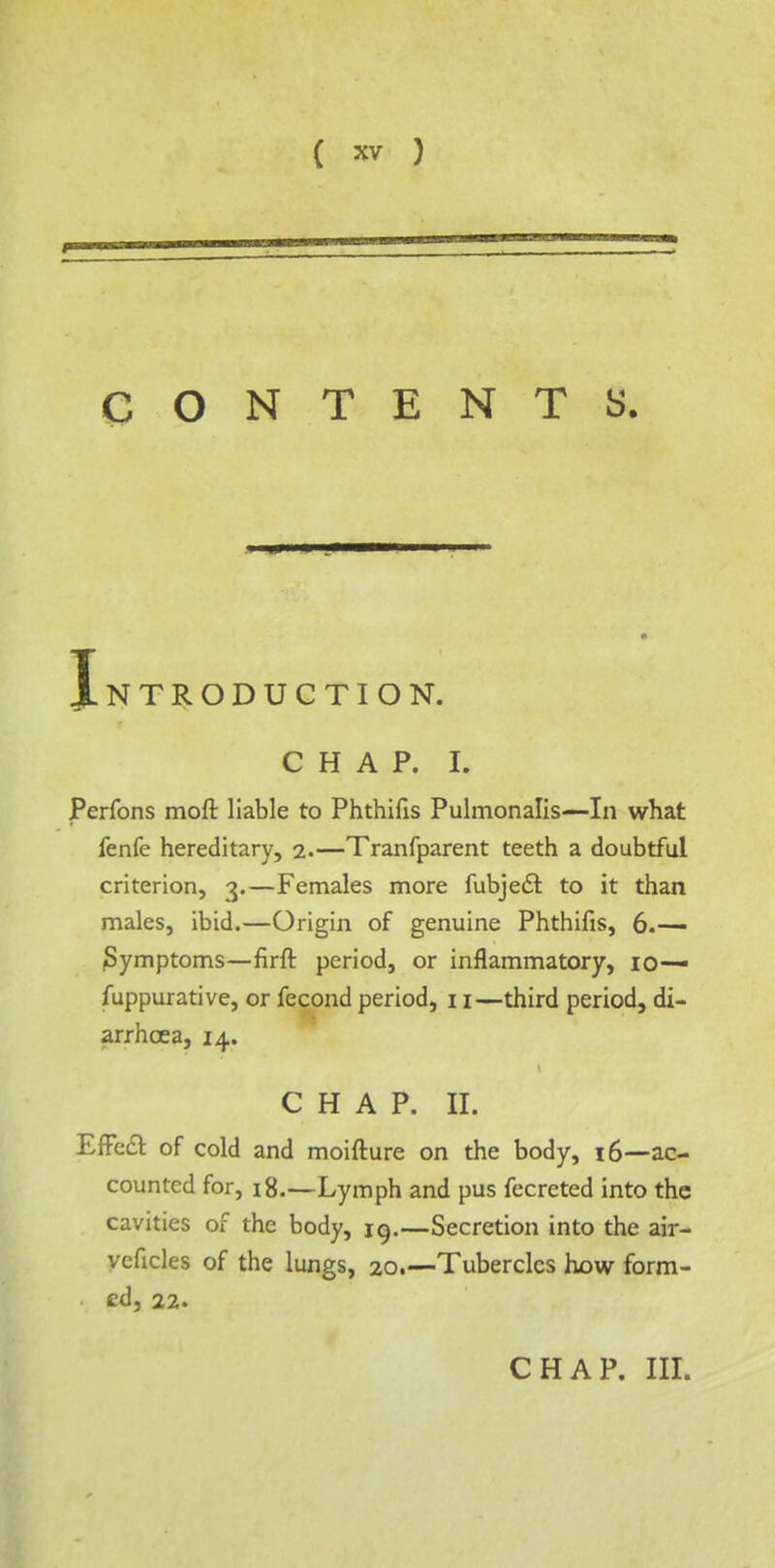 CONTENTS. Introduction. chap. I. JPerfons moft liable to Phthifis Pulmonalis—In what fenfe hereditary, 2.—Tranfparent teeth a doubtful criterion, 3.—Females more fubjecl: to it than males, ibid.—Origin of genuine Phthifis, 6.— Symptoms—firft period, or inflammatory, 10— fuppurative, or fecond period, 11—third period, di- arrhoea, 14. CHAP. II. Effect of cold and moifture on the body, 16—ac- counted for, 18.—Lymph and pus fecreted into the cavities of the body, 19.—Secretion into the air- yeficles of the lungs, 20.-— Tubercles how form- ed, 22. CHAP. III.