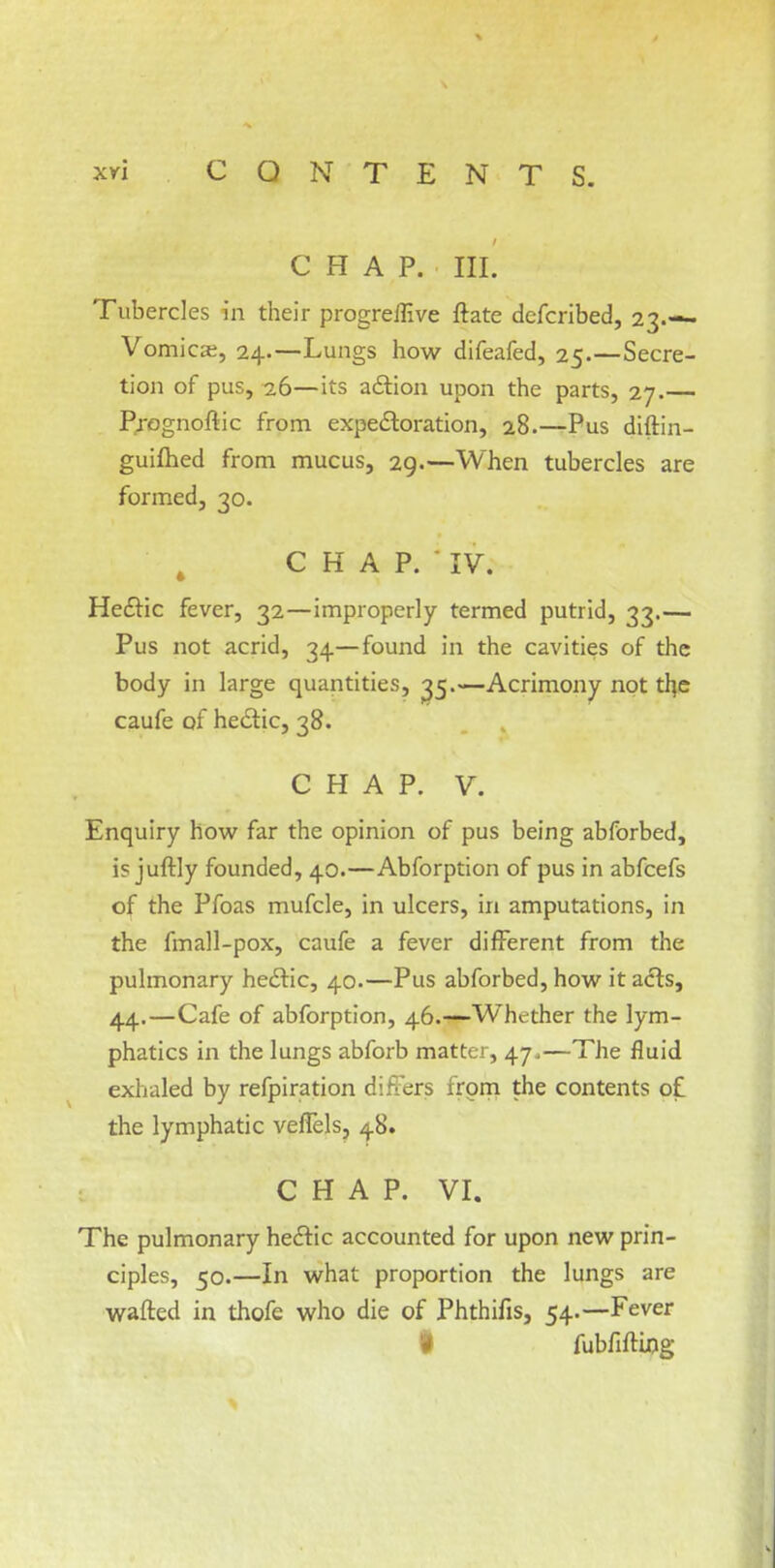 CHAP. HL Tubercles in their progrellive ftate dcfcribed, 23.— Vomicae, 24.—Lungs how difeafed, 25.—Secre- tion of pus, 26—its action upon the parts, 27.— Prognostic from expectoration, 28.—Pus diftin- guifhed from mucus, 29.—When tubercles are formed, 30. CHAP. IV. Hectic fever, 32—improperly termed putrid, 33.— Pus not acrid, 34—found in the cavities of the body in large quantities, 35.—Acrimony not the caufe of hectic, 38. CHAP. V. Enquiry how far the opinion of pus being abforbed, i? juftly founded, 40.—Abforption of pus in abfcefs of the Pfoas mufcle, in ulcers, in amputations, in the fmall-pox, caufe a fever different from the pulmonary hectic, 40.—Pus abforbed, how it acts, 44.—Cafe of abforption, 46.—Whether the lym- phatics in the lungs abforb matter, 47.—The fluid exhaled by refpiration differs from the contents o£ the lymphatic veffels, 4.8. CHAP. VI. The pulmonary hectic accounted for upon new prin- ciples, 50.—In what proportion the lungs are wafted in thofe who die of Phthifis, 54.—Fever