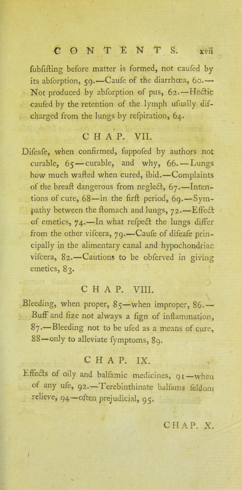 fubfifting before matter is formed, not caufed by- its abforption, 59.—Caufe of the diarrhoea, 60.— Not produced by abforption of pus, 62-—Hectic caufed by the retention of the lymph ufually dif- charged from the lungs by refpiration, 64. CHAP. VII. Difeafe, when confirmed, fuppofed by authors not curable, 65 — curable, and why, 66.— Lungs how much wafted when cured, ibid.—Complaints of the breaft dangerous from neglect, 67.—Inten- tions of cure, 68—in the firft period, 69.—Sym- pathy between the ftomach and lungs, 72.—Effect of emetics, 74.—In what refpect the lungs differ from the other vifcera, 79.—Caufe of difeafe prin- cipally in the alimentary canal and hypochondriac vifcera, 82.—Cautions to be obferved in giving emetics, 83. CHAP. VIII. Bleeding, when proper, 85—when improper, 86.— Buff and iize not always a fign of inflammation, 87.—Bleeding not to be ufed as a means of cure, 88—only to alleviate fymptoms, 89. CHAP. IX. Effects of oily and balfamic medicines, qi—when of any ufe, 92.—Terebinthinate balfams feldom relieve, 94—often prejudicial, 95. CHAP. X. 1