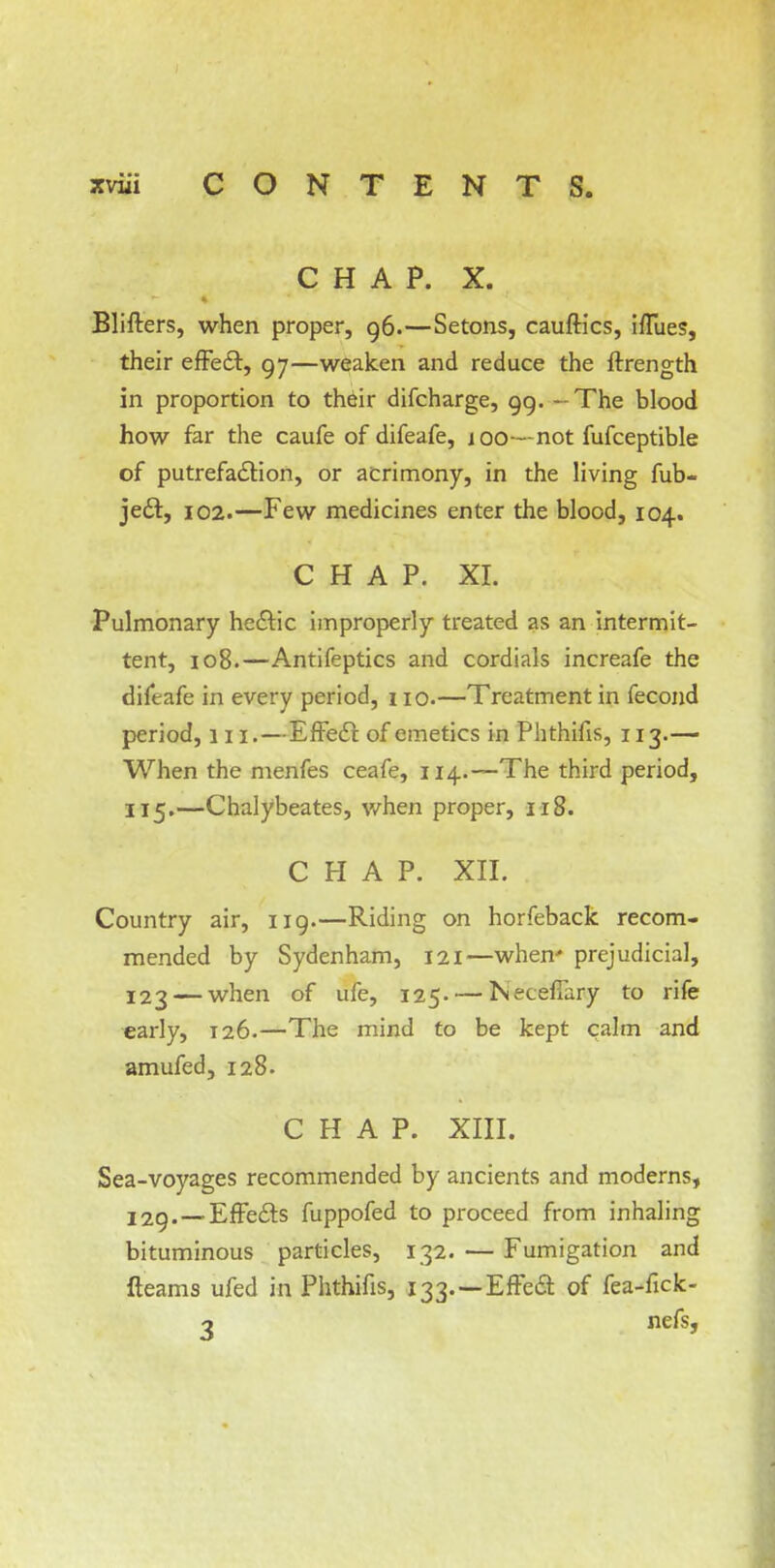 CHAP. X. Blifters, when proper, 96.—Setons, cauftics, iffues, their effect, 97—weaken and reduce the ftrength in proportion to their difcharge, 99. - The blood how far the caufe of difeafe, j 00— not fufceptible of putrefaction, or acrimony, in the living fub- ject, 102.—Few medicines enter the blood, 104. CHAP. XI. Pulmonary hectic improperly treated as an intermit- tent, 108.—Antifeptics and cordials increafe the difeafe in every period, no.—Treatment in fecond period, 111.—Effect of emetics in Phthifis, 113.— When the menfes ceafe, 114.—The third period, 115.—Chalybeates, when proper, 118. CHAP. XII. Country air, 119.—Riding on horfeback recom- mended by Sydenham, 121—when' prejudicial, 123 — when of ufe, 125. — Neceffary to rife early, 126.—The mind to be kept calm and amufed, 128. CHAP. XIII. Sea-voyages recommended by ancients and moderns, 129. — Effects fuppofed to proceed from inhaling bituminous particles, 132. — Fumigation and fleams ufed in Phthifis, 133. —Effect of fea-fick-