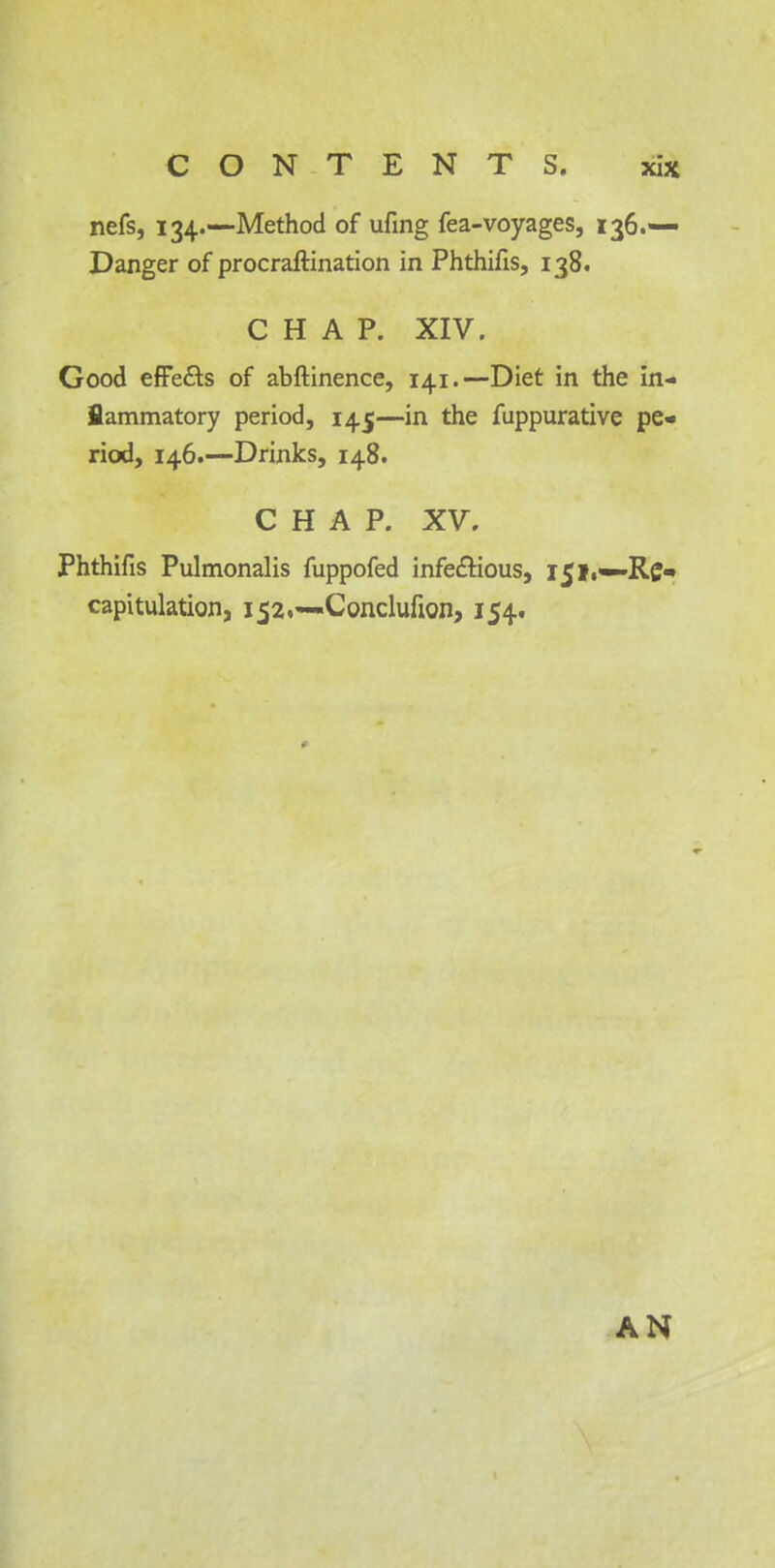 nefs, 134.—Method of ufing fea-voyages, 136.— Danger of procrastination in Phthifis, 138. CHAP. XIV. Good effe&s of abftinence, 141.—Diet in the in- flammatory period, 145—in the fuppurative pe- riod, 146.—Drinks, 148. CHAP. XV. Phthifis Pulmonalis fuppofed infe&ious, 151,—Re* capitulation, 152.—-Conclufion, 154. AN