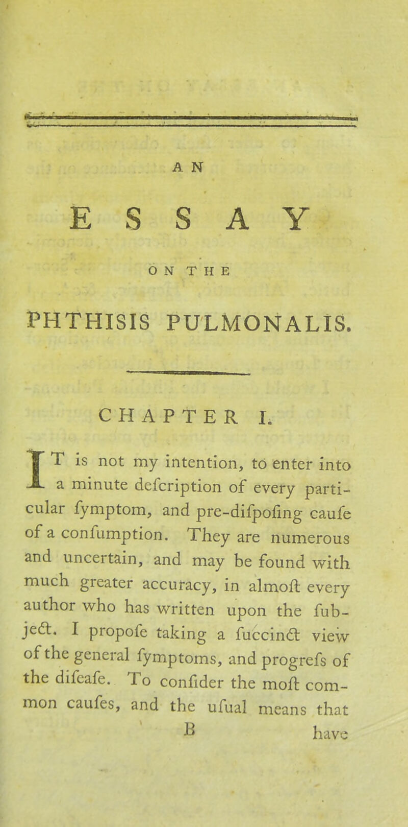 ESSAY O N T H E PHTHISIS PULMONALIS. CHAPTER L IT is not my intention, to enter into a minute defcription of every parti- cular fymptom, and pre-difpofing caufe of a confumption. They are numerous and uncertain, and may be found with much greater accuracy, in almoft every author who has written upon the fub- jedl. I propofe taking a fuccincl view of the general fymptoms, and progrefs of the difeafe. To confider the moft com- mon caufes, and the ufual means that B have