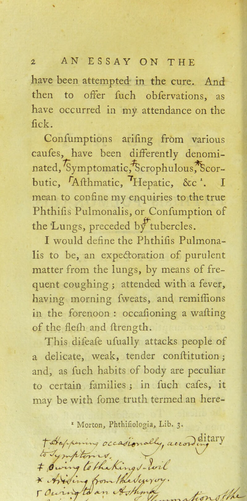 have been attempted in the cure. And then to offer fuch obfervations, as have occurred in my attendance on the fick. Confumptions arifing frOm various caufes, have been differently denomi- nated, ^ymptomatic,^ScrophulousfScor- butic, 'Afthmatic, 7Hepatic, &c \ I mean to confine my enquiries to the true Phthifis Pulmonalis, or Confumption of the 'Lungs, preceded by*~tubercles. I would define the Phthifis Pulmona- lis to be, an expectoration of purulent matter from the lungs, by means of fre- quent coughing ; attended with a fever, having morning fweats, and remiffions in the forenoon : occafioning a wailing of the flem and flrength. This difeafe ufually attacks people of a delicate, weak, tender conftitution; and, as fuch habits of body are peculiar to certain families j in fuch cafes, it may be with fome truth termed an here- 1 Morton, Phthifiologia, Lib. 3. £ fix*-** *j £r t&dCt. > ±oJ~i<<s 1 i