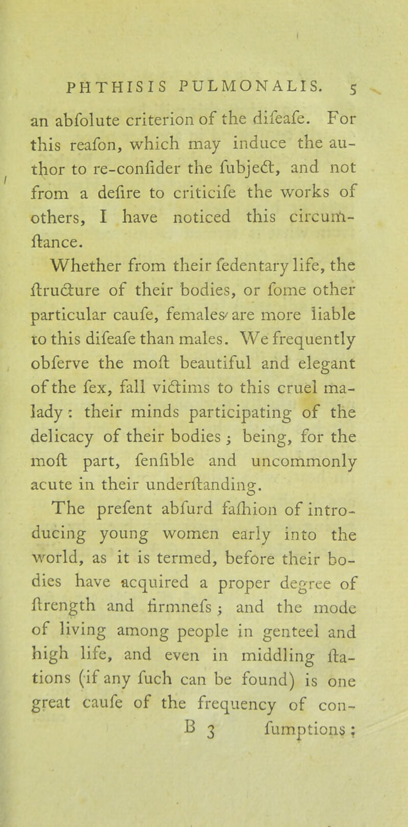 an abfolute criterion of the difeafe. For this reafon, which may induce the au- thor to re-confider the fubject, and not from a defire to criticife the works of others, I have noticed this circum- ftance. Whether from their fedentary life, the ih-uct.ure of their bodies, or fome other particular caufe, females are more liable to this difeafe than males. We frequently obferve the molt beautiful and elegant of the fex, fall victims to this cruel ma- lady : their minds participating of the delicacy of their bodies; being, for the moft part, fenfible and uncommonly acute in their underftanding. The prefent abfurd fafhion of intro- ducing young women early into the world, as it is termed, before their bo- dies have acquired a proper degree of ftrength and hrmnefs and the mode of living among people in genteel and high life, and even in middling fta- tions (if any fuch can be found) is one great caufe of the frequency of con- B 3 fumptions :
