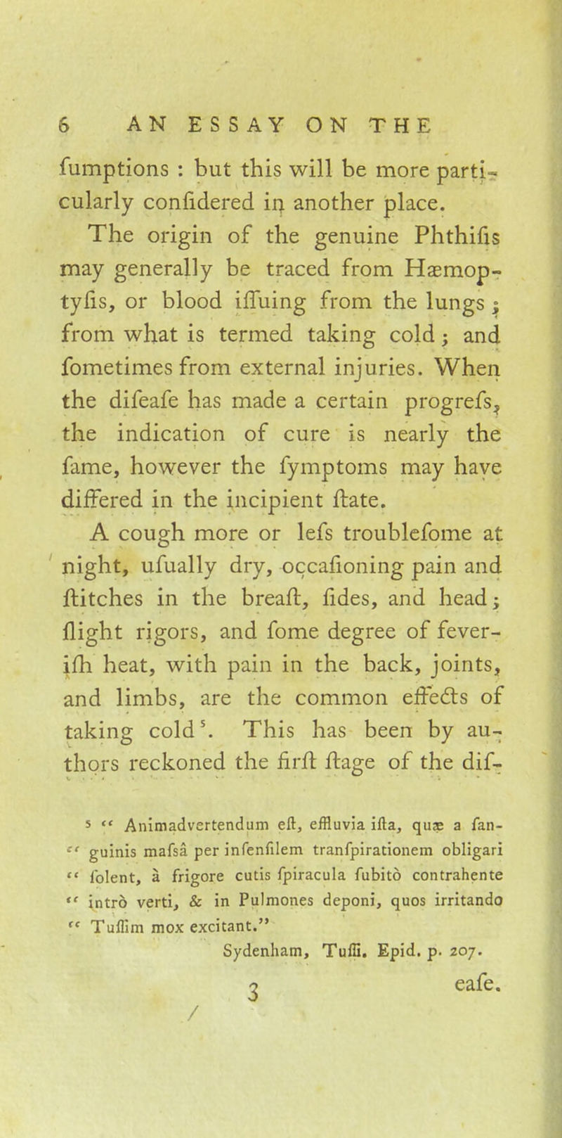 fumptions : but this will be more parti- cularly confidered in another place. The origin of the genuine Phthifis may generally be traced from Haemop- tyfis, or blood iffuing from the lungs ; from what is termed taking cold; and fometimes from external injuries. When the difeafe has made a certain progrefs^ the indication of cure is nearly the fame, however the fymptoms may have differed in the incipient ftate. A cough more or lefs troublefome at night, ufually dry, occafioning pain and ftitches in the breaft, fides, and head; flight rigors, and fome degree of fever- ifh heat, with pain in the back, joints, and limbs, are the common effects of taking cold5. This has been by au- thors reckoned the firff ffage of the dif- ■ 5 ** Animadvertendum eft, effluvia ifta, qus a fan- -'f guinis mafsa per infenfilem tranfpirationem obligari  lblent, a frigore cutis fpiracula fubito contrahente  intrb verti, & in Pulmones deponi, quos irritando  Tuflim mox excitant. Sydenham, Tuffi. Epid. p. 207. g eafe.