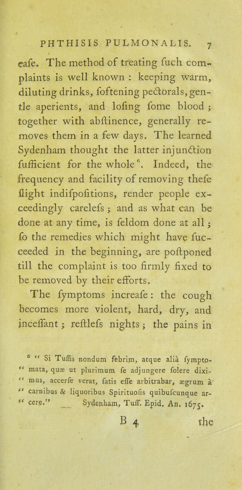 cafe. The method of treating fuch com- plaints is well known : keeping warm, diluting drinks, foftening pectorals, gen- tle aperients, and lofing fome blood j together with abftinence, generally re- moves them in a few days, The learned Sydenham thought the latter injunction fufficient for the whole6. Indeed, the frequency and facility of removing thefe flight indifpofitions, render people ex- ceedingly carelefs; and as what can be done at any time, is feldom done at all • fo the remedies which might have fuc- ceeded in the beginning, are poftponed till the complaint is too firmly fixed to be removed by their efforts. The fymptoms increafe: the cough becomes more violent, hard, dry, and incelfant; reftlefs nights; the pains in 6  Si Tuffis nondum febrim, atque alia fymptp-  mata, quaj ut plurimum fe adjungere folere dixi-  mus, accerfe verat, fatis effe arbitrabar, a;grum a ** carnibus & liquoribus Spirituofis quibufcunque ar-  cere. Sydenham, Tuff. Epid. An. 1675. B 4 the