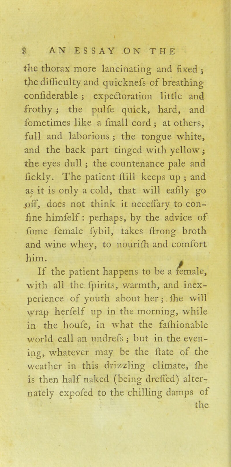 the thorax more lancinating and fixed -t the difficulty and quicknefs of breathing considerable; expectoration little and frothy; the pulfe quick, hard, and fometimes like a fmall cord, at others, full and laborious; the tongue white, and the back part tinged with yellow; the eyes dull; the countenance pale and fickly. The patient ftill keeps up ; and as it is only a cold, that will eafily go joff, does not think it neceflary to con- fine himfelf: perhaps, by the advice of fome female fybil, takes ftrong broth and wine whey, to nourifh and comfort him. If the patient happens to be a female, with all the fpirits, warmth, and inex- perience of youth about her; fhe will wrap herfelf up in the morning, while in the houfe, in what the fafhionable world call an undrefs; but in the even- ing, whatever may be the ftate of the weather in this drizzling climate, fhe is then half naked (being dreffed) alter- nately expofed to the chilling damps of