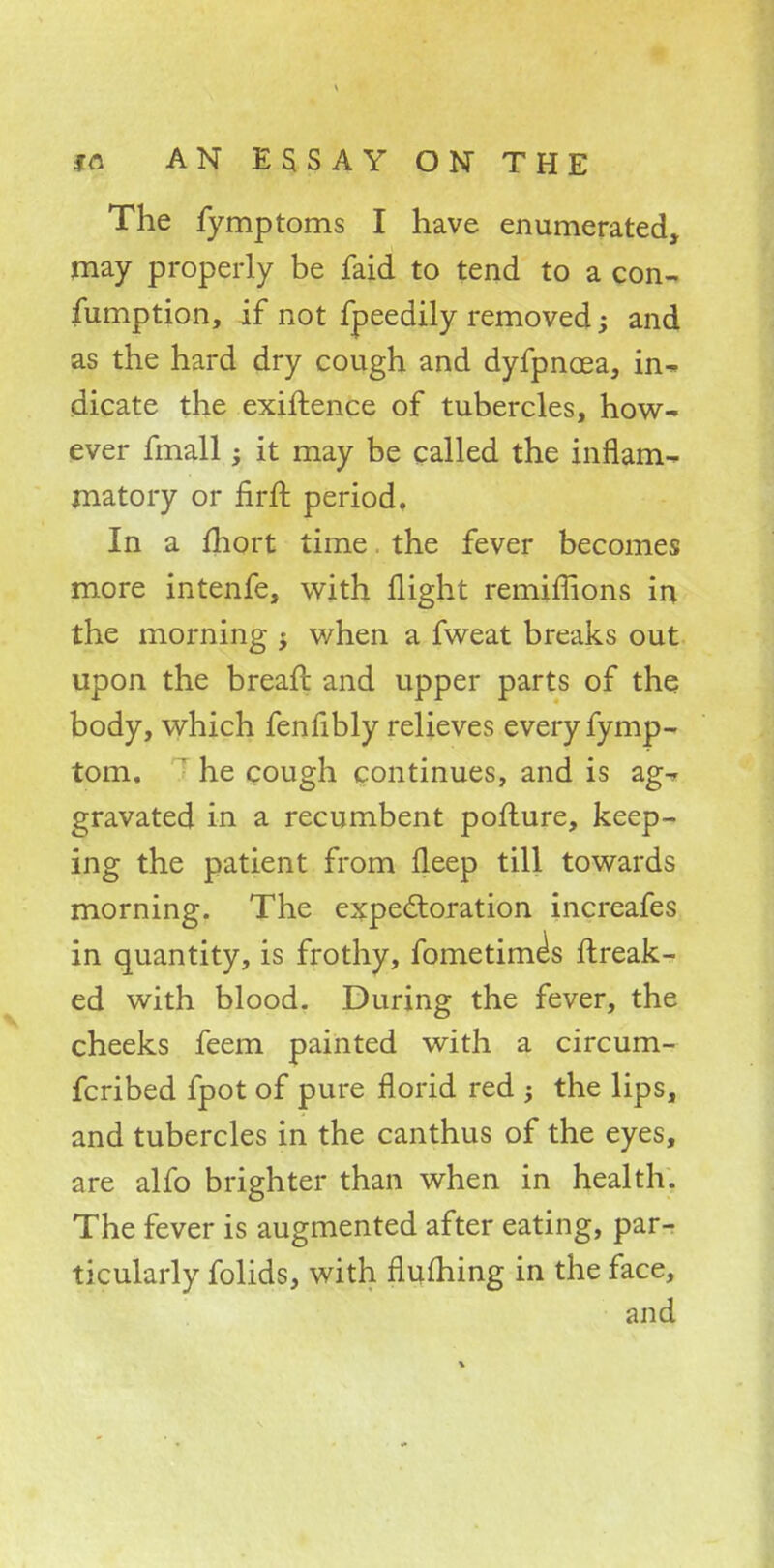The fymptoms I have enumerated, may properly be faid to tend to a con- sumption, if not fpeedily removed; and as the hard dry cough and dyfpncea, me- dicate the exiftence of tubercles, how- ever fmall; it may be called the inflam- matory or nrft period. In a fhort time the fever becomes more intenfe, with flight remiffions in the morning j when a fweat breaks out upon the breaft and upper parts of the body, which fenfibly relieves every fymp- tom. ' he cough continues, and is ag^ gravated in a recumbent pofture, keep- ing the patient from fleep till towards morning. The expectoration increafes in quantity, is frothy, fometime's ftreak- ed with blood. During the fever, the cheeks feem painted with a circum- fcribed fpot of pure florid red ; the lips, and tubercles in the canthus of the eyes, are alfo brighter than when in health. The fever is augmented after eating, par^ ticularly folids, with flufhing in the face, and