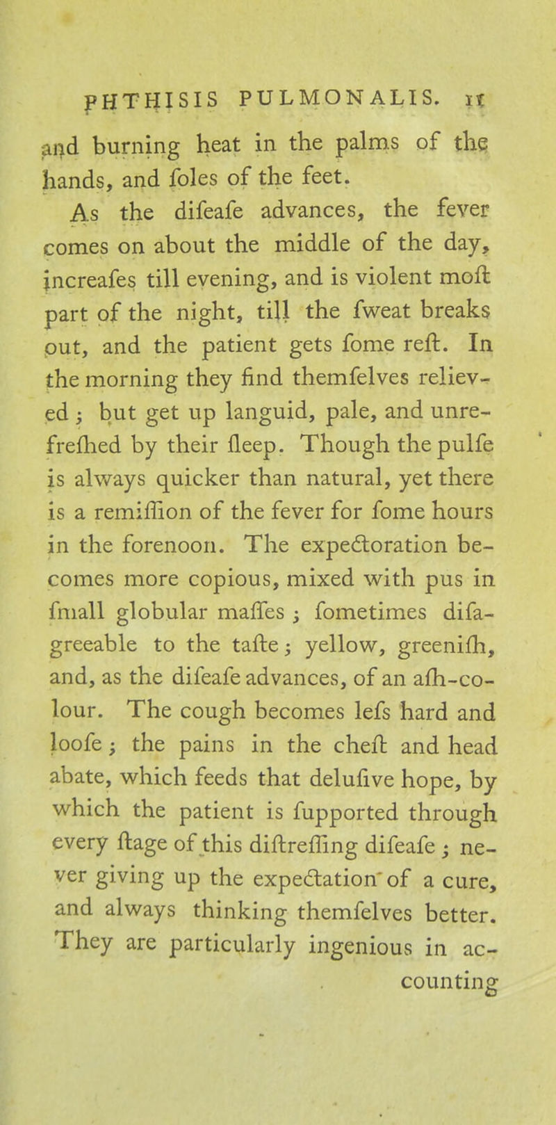 and burning heat in the palms of the hands, and foles of the feet. As the difeafe advances, the fever comes on about the middle of the day, jncreafes till evening, and is violent mofl part of the night, till the fweat breaks out, and the patient gets fome reft. In the morning they find themfelves reliev- ed ; but get up languid, pale, and unre- frefhed by their fleep. Though thepulfe is always quicker than natural, yet there is a remiffion of the fever for fome hours in the forenoon. The expectoration be- comes more copious, mixed with pus in fmall globular maffes > fometimes difa- greeable to the tafte; yellow, greenifh, and, as the difeafe advances, of an afh-co- lour. The cough becomes lefs hard and loofe; the pains in the cheft and head abate, which feeds that delufive hope, by which the patient is fupported through every ftage of this diftreffing difeafe • ne- ver giving up the expectation of a cure, and always thinking themfelves better. They are particularly ingenious in ac- counting