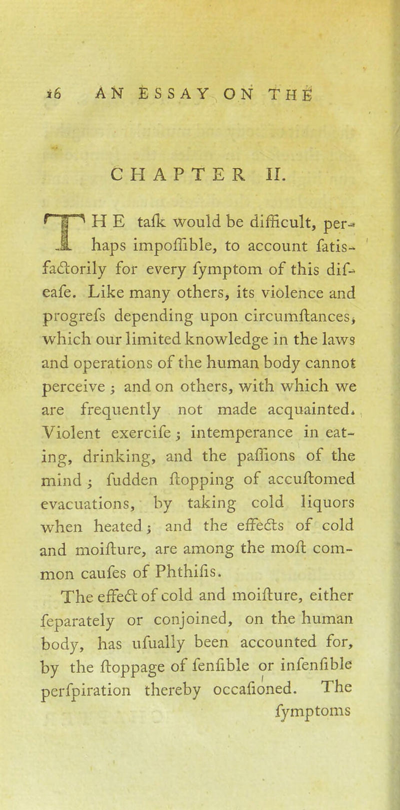 CHAPTER II. ' | ^ H E talk would be difficult, per-» JL haps impoiTible, to account fatis- fadtorily for every fymptom of this dif-> eafe. Like many others, its violence and progrefs depending upon circumftances* which our limited knowledge in the laws and operations of the human body cannot perceive ; and on others, with which we are frequently not made acquainted* Violent exercife; intemperance in eat- ing, drinking, and the paffions of the mind ; fudden flopping of accuftomed evacuations, by taking cold liquors when heated ; and the effects of cold and moifture, are among the moil com- mon caufes of Phthifis. The effect of cold and moifture, either feparately or conjoined, on the human body, has ufually been accounted for, by the ftoppage of fenfible or infenfible perfpiration thereby occafioned. The fy mp torn s