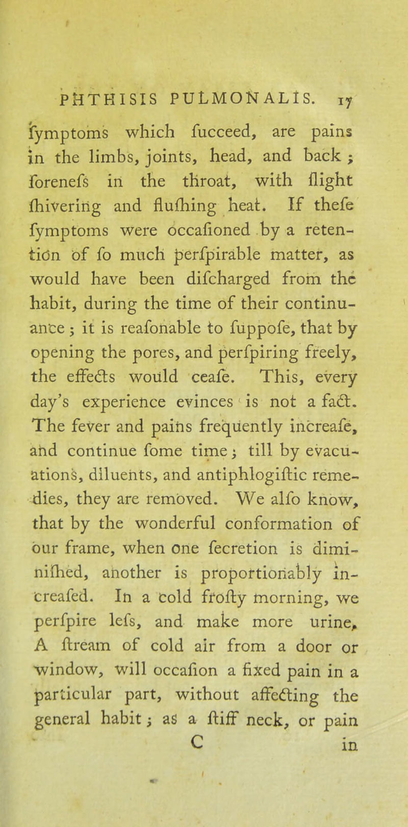 iymptoms which fucceed, are pains in the limbs, joints, head, and back ; forenefs in the throat, with flight fhivering and flufhing heat. If thefe fymptoms were occafioned by a reten- tion of fo much perfpirable matter, as would have been difcharged from the habit, during the time of their continu- ance ; it is reafonable to fuppofe, that by opening the pores, and perfpiring freely, the effects would ceafe. This, every day's experience evinces is not a fact. The feVer and pains frequently increafe, and continue fome time; till by evacu- ations, diluents, and antiphlogiftic reme- dies, they are removed. We alfo know, that by the wonderful conformation of bur frame, when one fecretion is dimi- nilhed, another is proportioriably in- Creafed. In a cold frofty morning, we perfpire lefs, and make more urine, A ftream of cold air from a door or window, will occafion a fixed pain in a particular part, without affecting the general habit; as a ftiff neck, or pain