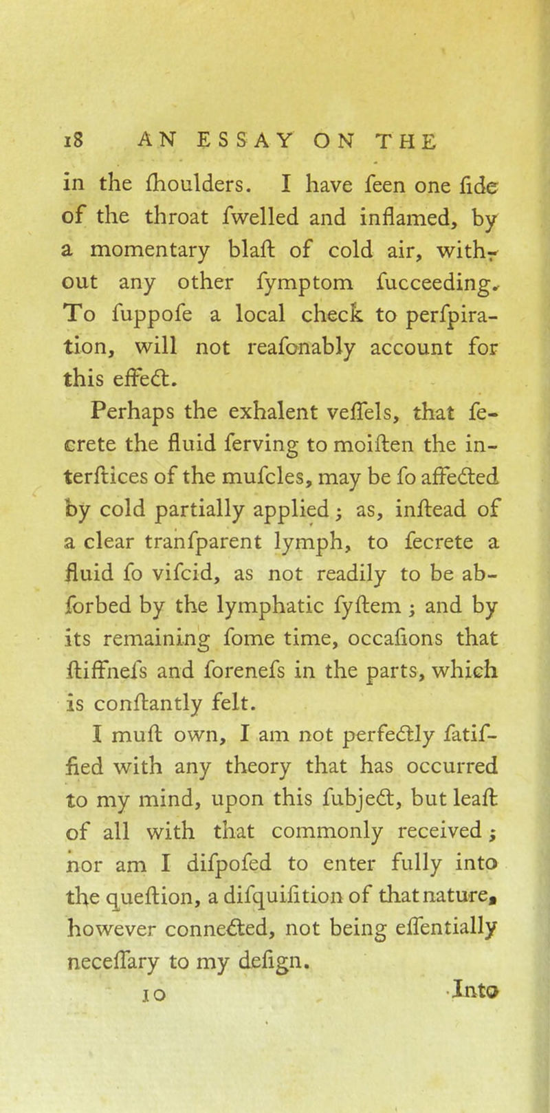 in the moulders. I have feen one fide of the throat fwelled and inflamed, by a momentary blaft of cold air, withr out any other fymptom fucceeding. To fuppofe a local check to perfpira- tion, will not reafonably account for this effect. Perhaps the exhalent veffels, that fe- crete the fluid ferving to moiften the in- terftices of the mufcles, may be fo affected by cold partially applied; as, inftead of a clear tranfparent lymph, to fecrete a fluid fo vifcid, as not readily to be ab- forbed by the lymphatic fyftem -y and by its remaining fome time, occafions that ftiffnefs and forenefs in the parts, which is conftantly felt. I muft own, I am not perfectly fatif- ned with any theory that has occurred to my mind, upon this fubject, but leaft of all with that commonly received; nor am I difpofed to enter fully into the queftion, a difquiiition of that nature, however connected, not being effentially necellary to my defign. 10 -Into
