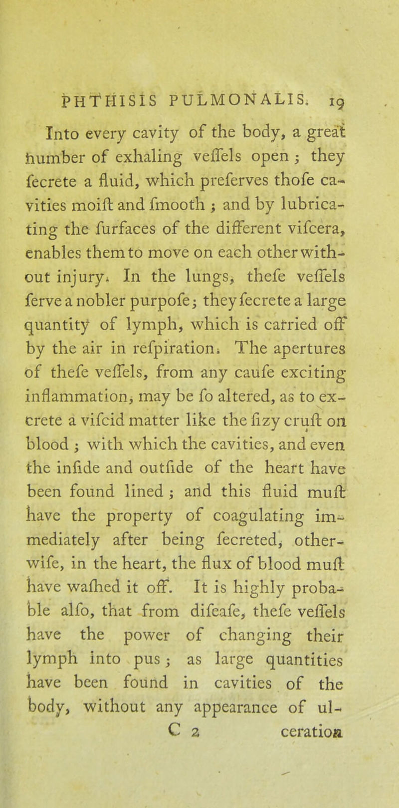 Into every cavity of the body, a great number of exhaling vefTels open ; they fecrete a fluid, which preferves thofe ca- vities moift and fmooth ; and by lubrica- ting the furfaces of the different vifcera, enables them to move on each other with- out injury * In the lungs, thefe vefTels ferve a nobler purpofe j they fecrete a large quantity of lymph, which is carried off by the air in refpiratiom The apertures of thefe veffels, from any caufe exciting inflammation> may be fo altered, as to ex- crete a vifcid matter like the lizy crufr. on blood with which the cavities, and even the infide and outfide of the heart have been found lined; and this fluid muffc have the property of coagulating im- mediately after being fecretedj other- wife, in the heart, the flux of blood muft have warned it off. It is highly proba^ ble alfo, that from difeafe, thefe vefTels have the power of changing their lymph into pus; as large quantities have been found in cavities of the body, without any appearance of ul- C z ceratioa