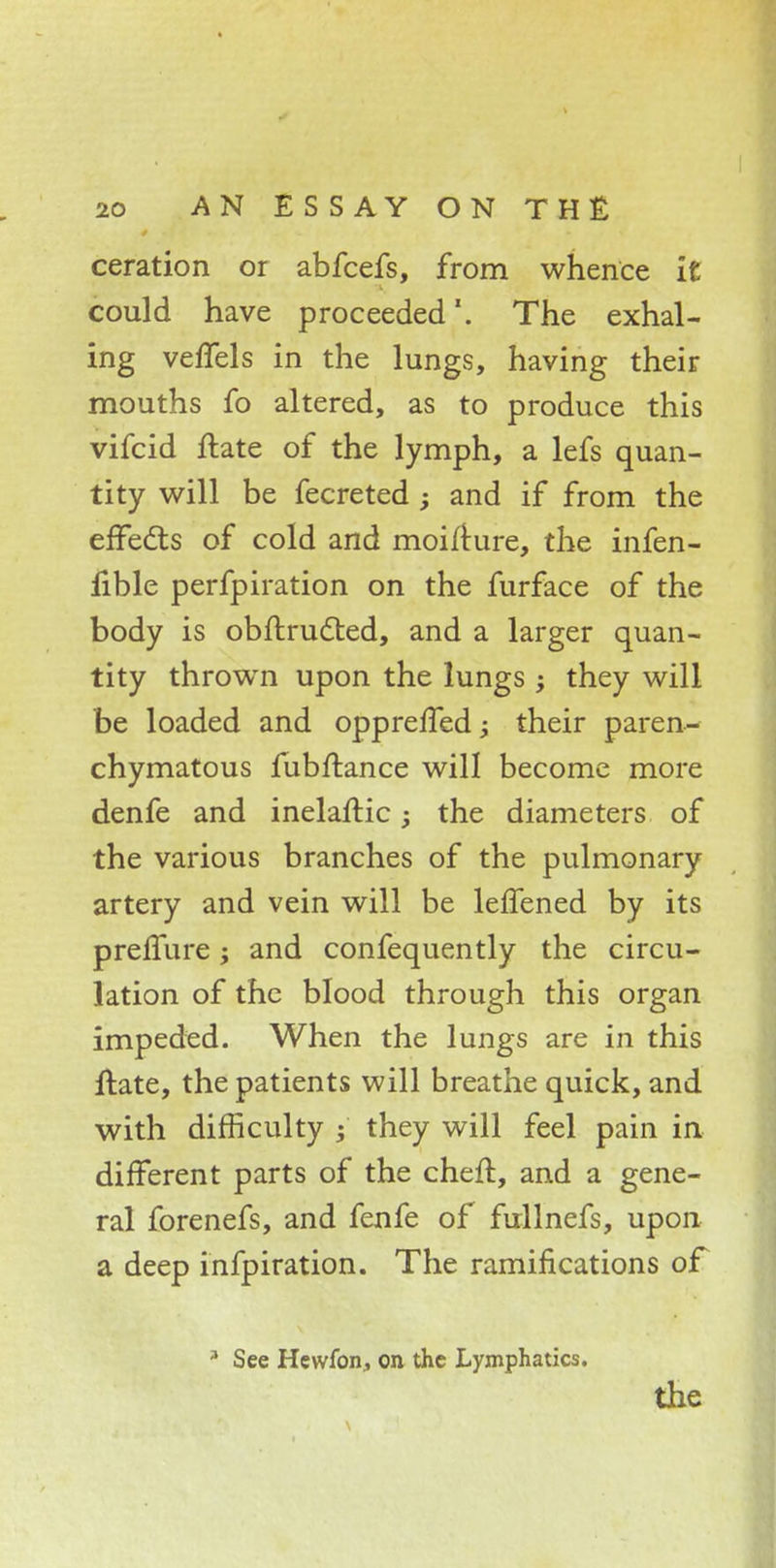 ceration or abfcefs, from whence it could have proceeded1. The exhal- ing veffels in the lungs, having their mouths fo altered, as to produce this vifcid ftate of the lymph, a lefs quan- tity will be fecreted ■> and if from the effects of cold and moifture, the infen- fible perfpiration on the furface of the body is obft.ruc~r.ed, and a larger quan- tity thrown upon the lungs; they will be loaded and oppreffed; their paren- chymatous fubftance will become more denfe and inelaftic; the diameters of the various branches of the pulmonary artery and vein will be leffened by its preffure; and confequently the circu- lation of the blood through this organ impeded. When the lungs are in this ftate, the patients will breathe quick, and with difficulty they will feel pain in different parts of the cheft, and a gene- ral forenefs, and fenfe of fullnefs, upon a deep infpiration. The ramifications of 3 See Hewfon, on the Lymphatics. the