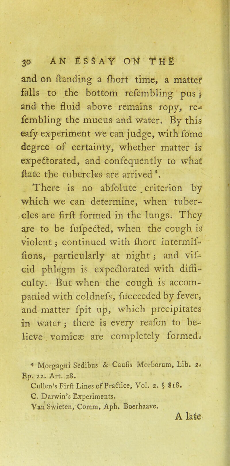 and on ftanding a fliort time, a matter falls to the bottom refembling pus * and the fluid above remains ropy, re- fembling the mucus and water. By this eafy experiment we can judge, with fome degree of certainty, whether matter is expectorated, and confequently to what ftate the tubercles are arrived *. There is no abfolute criterion by which we can determine, when tuber- cles are firft formed in the lungs. They are to be fufpected, when the cough is violent; continued with mort intermif- lions, particularly at night -y and vif- cid phlegm is expectorated with diffi- culty. But when the cough is accom- panied with coldnefs, fucceeded by fever, and matter fpit up, which precipitates in water; there is every reafon to be- lieve vomica? are completely formed * 4 Morgagni Sedibus & Caufis Morborum, Lib. 2; Ep. 22. Art. 28. Cullen's Firft Lines of Pra&ice, Vol. a. § 818. C. Darwin's Experiments. Van Swieten, Comm. Aph. Boerhaavc. A late