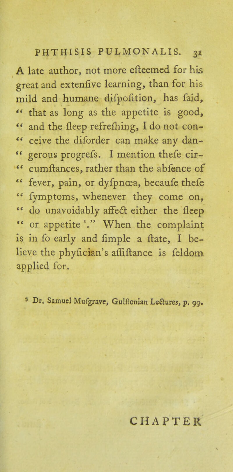 A late author, not more efteemed for his great and extenfive learning, than for his mild and humane difpofition, has faid,  that as long as the appetite is good, V and the lleep refreshing, I do not con- *' ceive the diforder can make any dan-  gerous progrefs. I mention thefe cir-  cumftances, rather than the abfence of  fever, pain, or dyfpncea, becaufe thefe  fymptoms, whenever they come on,  do unavoidably affect either the fleep  or appetite V When the complaint is in fo early and limple a ftate, I be- lieve the phyfician's affiftance is feldom applied for. 3 Dr. Samuel Mufgrave, Gulftonian Le&ures, p. 99. CHAPTER