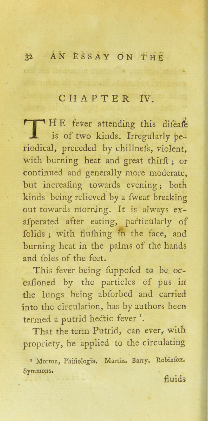 CHAPTER IV. TH E fever attending this difeafe is of two kinds. Irregularly pe- riodical, preceded by chillnefs, violent, with burning heat and great thirft; or continued and generally more moderate, but increafing towards evening; both kinds being relieved by a fweaf breaking out towards morning. It is always ex- afperated after eating, particularly of folids ; with fluming m the face, and burning heat in the palms of the hands and foles of the feet. This fever being fuppofed to be oc- cafioned by the particles of pus in the lungs being abforbed and carried into the circulation, has by authors been termed a putrid hectic fever r. That the term Putrid, can ever, with propriety, be applied to the circulating 1 Morton, Phifiologia. Martin. Barry. Robinfoff, Symmons» fluids