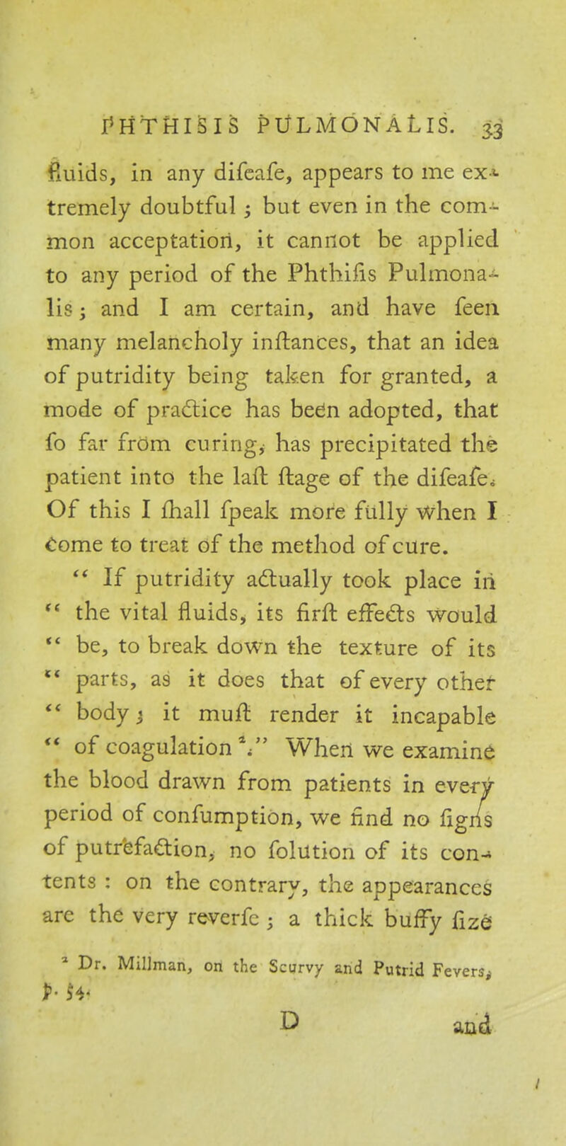 fluids, in any difeafe, appears to me ex* tremely doubtful; but even in the com - mon acceptation, it cannot be applied to any period of the Phthiiis Pulmona- lis; and I am certain, and have feen many melancholy inftances, that an idea of putridity being taken for granted, a mode of practice has be6n adopted, that fo far from curing, has precipitated the patient into the laft ftage of the difeafe. Of this I mall fpeak more fully when I come to treat of the method of cure.  If putridity actually took place iii  the vital fluids, its firft effects would  be, to break down the texture of its l< parts, as it does that of every other  bodyj it muft render it incapable  of coagulation4/' When we examine the blood drawn from patients in every period of confumption, we find no figris of putrefaction, no folution of its c©n-» tents : on the contrary, the appearances arc the very reverfc ; a thick bufFy fize * Dr. Millman, on the Scurvy and Putrid Fevers< P and