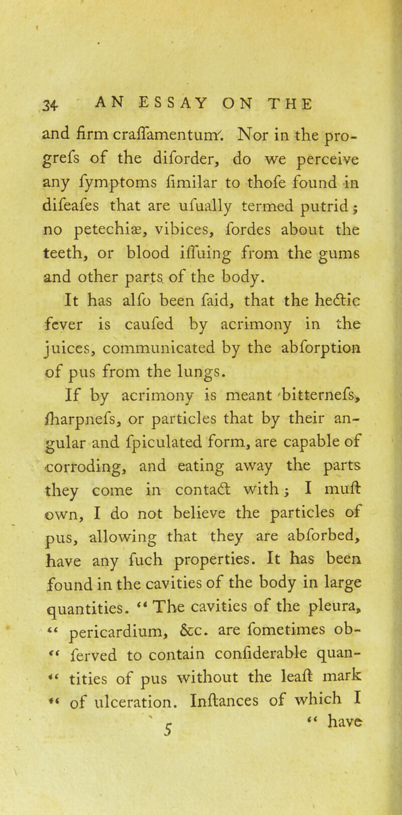 and firm craffamenturrr. Nor in the pro- grefs of the diforder, do we perceive any fymptoms fimilar to thofe found in difeafes that are ufually termed putrid; no petechias, vibices, fordes about the teeth, or blood iffuing from the gums and other parts, of the body. It has alfo been faid, that the hectic fever is caufed by acrimony in the juices, communicated by the abforption of pus from the lungs. If by acrimony is meant 'bitternefs, iharpnefs, or particles that by their an- gular and fpiculated form, are capable of corroding, and eating away the parts they come in contact with; I muft own, I do not believe the particles of pus, allowing that they are abforbed, have any fuch properties. It has been found in the cavities of the body in large quantities.  The cavities of the pleura,  pericardium, &c. are fometimes ob- f* ferved to contain confiderable quan- <« tities of pus without the leaft mark «« of ulceration. Inftances of which I c  have