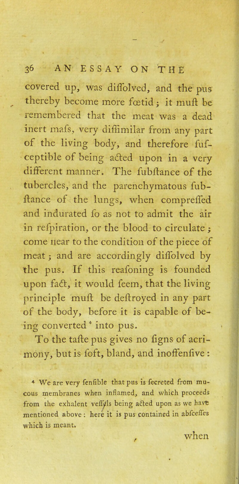 covered up, was diffolved, and the pus thereby become more foetid; it rauft be remembered that the meat was a dead inert mafs, very diffimilar from any part of the living body, and therefore fuf- ceptible of being acted upon in a very different manner. The fubftance of the tubercles, and the parenchymatous fub- ftance of the lungs, when compreffed and indurated fo as not to admit the air in refpiration, or the blood to circulate; come near to the condition of the piece of meat; and are accordingly dirTolved by the pus. If this reafoning is founded upon fact, it would feem, that the living principle muft be deftroyed in any part of the body, before it is capable of be- ing converted* into pus. To the tafte pus gives no ligns of acri- mony, but is foft, bland, and inoffenlive : * We are very fenfible that pus is fecreted from mu- cous membranes when inflamed, and which proceeds from the exhalent veflyls being aded upon as we have mentioned above : here it is pus contained in abfcefles which is meant. when
