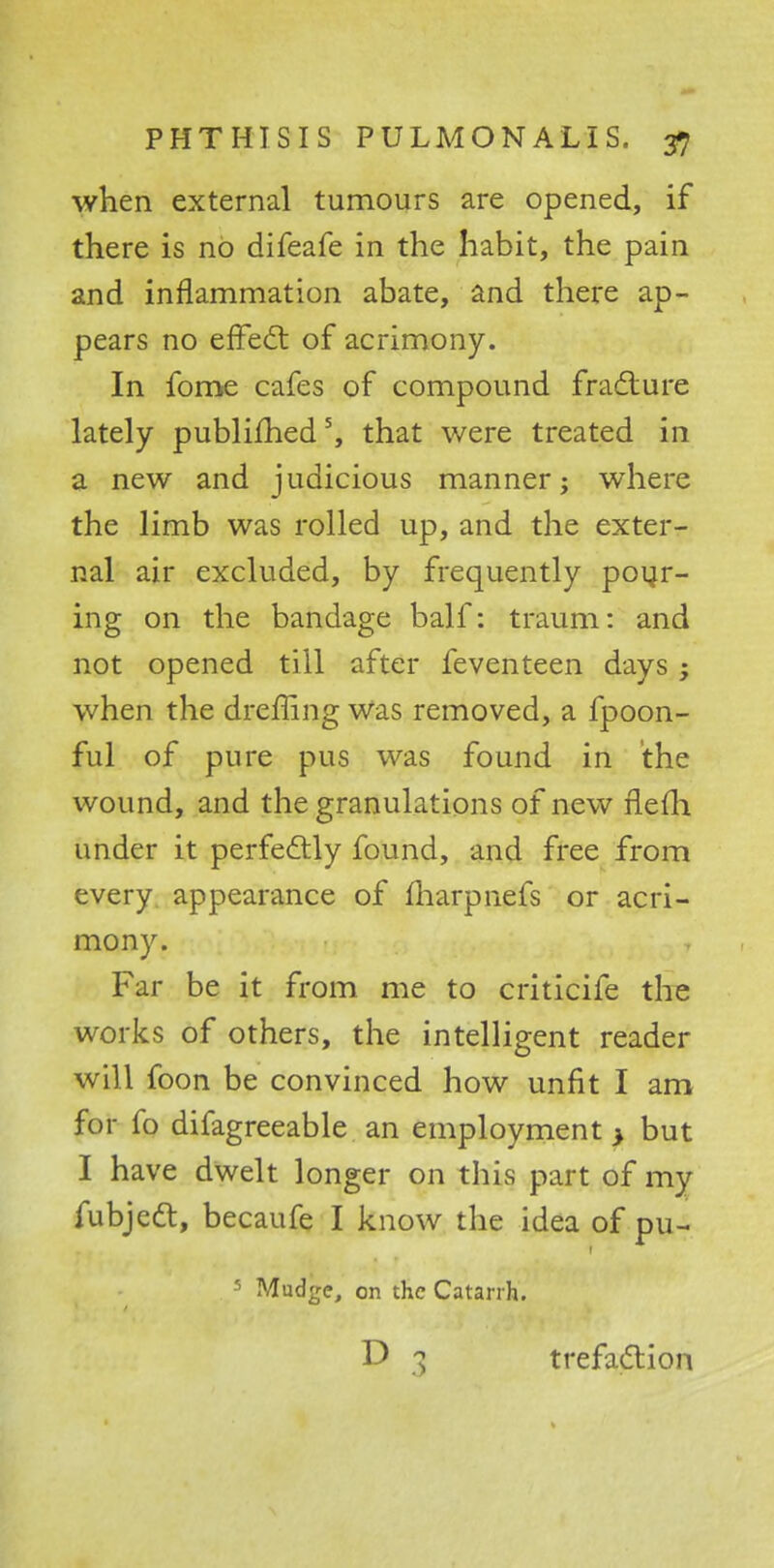 when external tumours are opened, if there is no difeafe in the habit, the pain and inflammation abate, and there ap- pears no effect of acrimony. In fome cafes of compound fracture lately publifhed5, that were treated in a new and judicious manner; where the limb was rolled up, and the exter- nal air excluded, by frequently pour- ing on the bandage balf: traum: and not opened till after feventeen days; when the dreffing Was removed, a fpoon- ful of pure pus was found in the wound, and the granulations of new fleih. under it perfectly found, and free from every appearance of fharpnefs or acri- mony. Far be it from me to criticife the works of others, the intelligent reader will foon be convinced how unfit I am for fo difagreeable an employment > but I have dwelt longer on this part of my fubjedt, becaufe I know the idea of pu- 5 Madge, on the Catarrh. trefaction