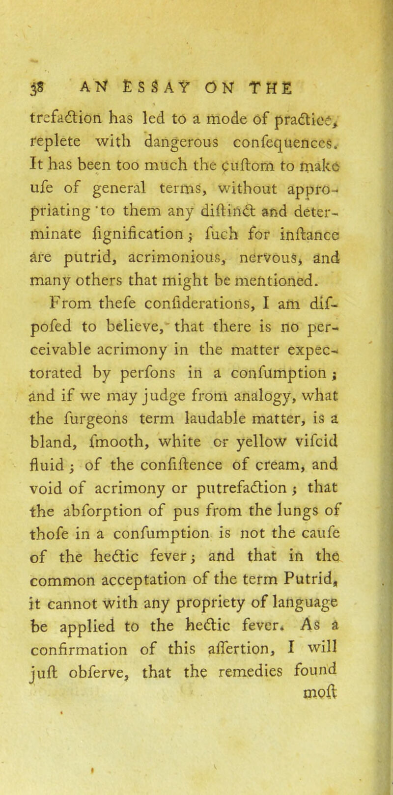 trefaction has led to a mode of pradtie;, replete with dangerous confequencrs. It has been too much the Cuftom to make ufe of general terms, without appro- priating 'to them any diftinct and deter- minate fignification; fuch for inftance are putrid, acrimonious, nervous* and many others that might be mentioned. From thefe confiderations, I am dif- pofed to believe, that there is no per- ceivable acrimony in the matter expec- torated by perfons in a confumption ; and if we may judge from analogy, what the furgeons term laudable matter, is a bland, fmooth, white or yellow vifcid fluid ; of the confiftence of cream, and void of acrimony or putrefaction; that the abforption of pus from the lungs of thofe in a confumption is not the caufe of the hectic fever; and that in the common acceptation of the term Putrid, it cannot with any propriety of language be applied to the hectic fever. As a confirmation of this afTertion, I will juft obferve, that the remedies found