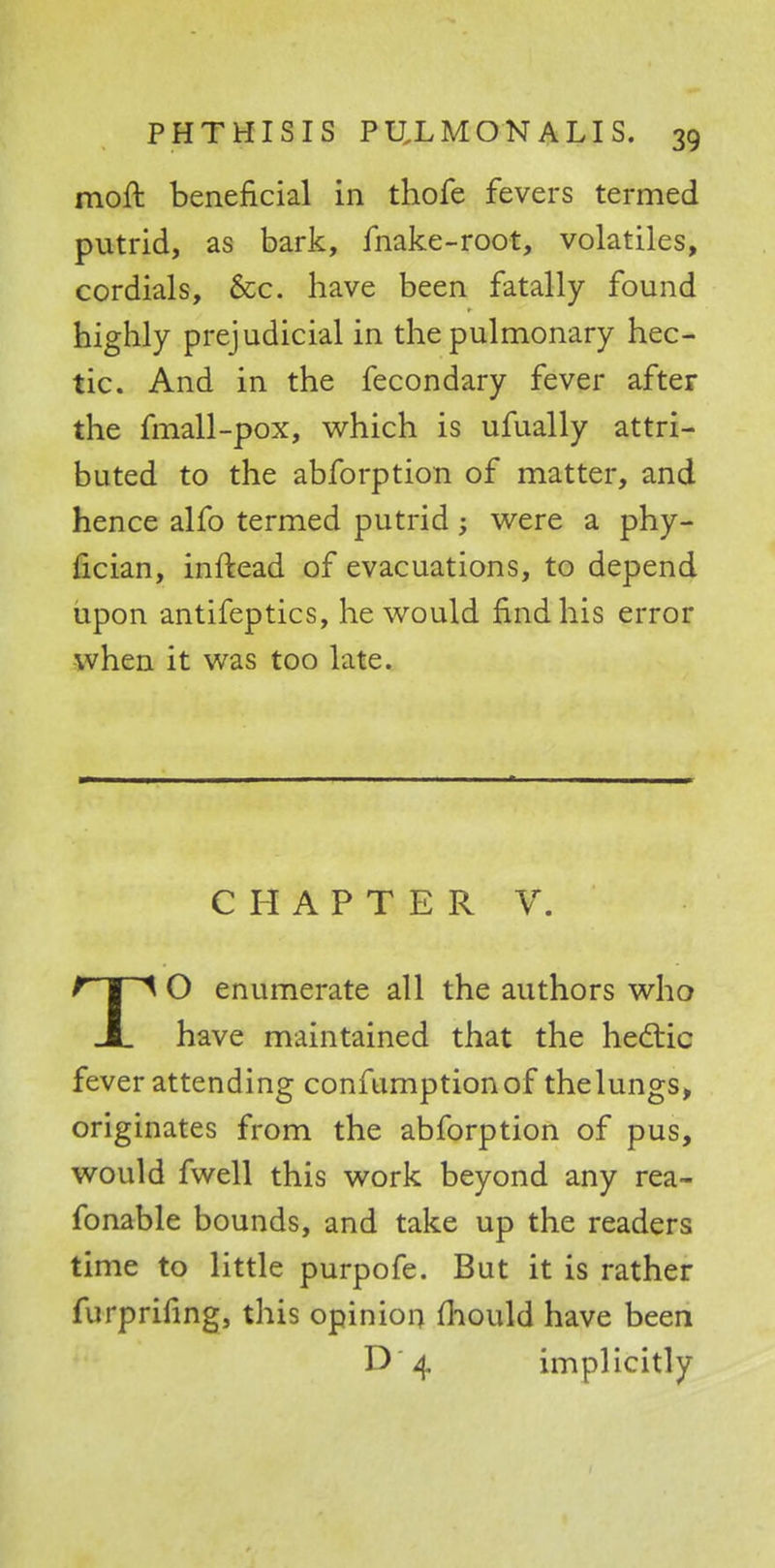 moft beneficial in thofe fevers termed putrid, as bark, make-root, volatiles, cordials, &c. have been fatally found highly prejudicial in the pulmonary hec- tic. And in the fecondary fever after the fmall-pox, which is ufually attri- buted to the abforption of matter, and hence alfo termed putrid; were a phy- ucian, inftead of evacuations, to depend upon antifeptics, he would find his error when it was too late. CHAPTER V. TO enumerate all the authors who have maintained that the hectic fever attending confumptionof thelungs, originates from the abforption of pus, would fwell this work beyond any rea- fonable bounds, and take up the readers time to little purpofe. But it is rather furprifing, this opinion mould have been D 4 implicitly