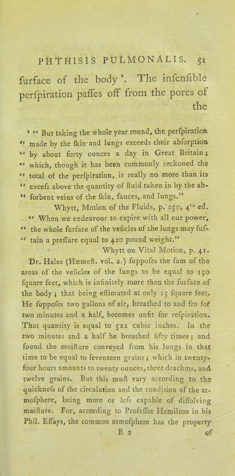 / PHTHISIS PULMONALIS. $t furface of the body \ The infenfible perfpiration paffes oif from the pores of the 1  But taking the whole year round, the perfpiratioft  made by the (kin and lungs exceeds their abforption  by about forty ounces a day in Great Britain; «' which, though it has been commonly reckoned the  total of the perfpiration, is really no more than its  excefs above the quantity of fluid taken in by the ab- *« forbent veins of the fkin, fauces, and lungs. Whytt, Motion of the Fluids, p. 250, 4'° ed. ** When we endeavour to expire with all our power,  the whole furface of the veficles of the lungs may  tain a preffure equal to 420 pound weight. Whytt on Vital Motion, p. 41. Dr. Hales (Haemeft. vol. 2.) fuppofes the fum of the areas of the veficles of the lungs to be equal to 150 fquare feet, which is infinitely more than the furface of the body ; that being eftimated at only 15 fquare feet. He fuppofes two gallons of air, breathed to and fro for two minutes and a half, becomes unfit for refpiration. That quantity is equal to 522 cubic inches. In the two minutes and a half he breathed fifty times; and found the moifture conveyed from his lungs in that time to be equal to feventeen grains; which in twenty- four hours amounts to twenty ounces, three drachms, and twelve grains. But this muff vary according to the quickncfs of the circulation and the condition of the at- mofphere, being more or lefs capable of diflblving moiflure. For, according to Profeffor Hamilton in his Phil. Effay9, the common atmofphere has the property E 2 of