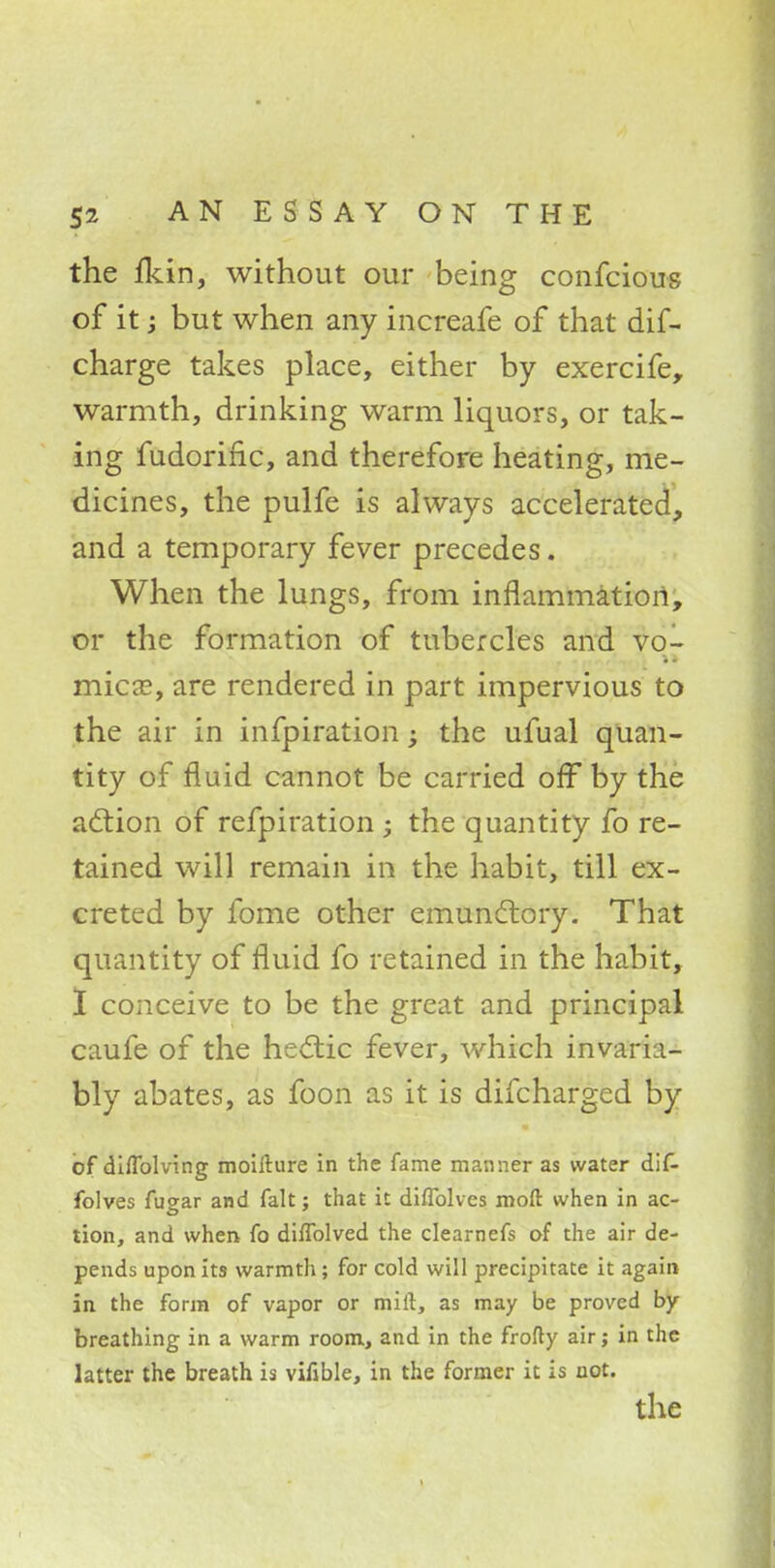 the fkin, without our being confcious of it; but when any increafe of that dif- charge takes place, either by exercife, warmth, drinking warm liquors, or tak- ing fudorinc, and therefore heating, me- dicines, the pulfe is always accelerated, and a temporary fever precedes. When the lungs, from inflammation, or the formation of tubercles and vo- mica?, are rendered in part impervious to the air in infpiration ; the ufual quan- tity of fluid cannot be carried off by the action of refpiration ; the quantity fo re- tained will remain in the habit, till ex- creted by fome other emundtory. That quantity of fluid fo retained in the habit, I conceive to be the great and principal caufe of the hectic fever, which invaria- bly abates, as foon as it is difcharged by of diflblving moifture in the fame manner as water dif- folves fugar and fait; that it difTolves moft when in ac- tion, and when fo difTolved the clearnefs of the air de- pends upon its warmth; for cold will precipitate it again in the form of vapor or milt, as may be proved by breathing in a warm room, and in the frofty air; in the latter the breath is vifible, in the former it is not. the