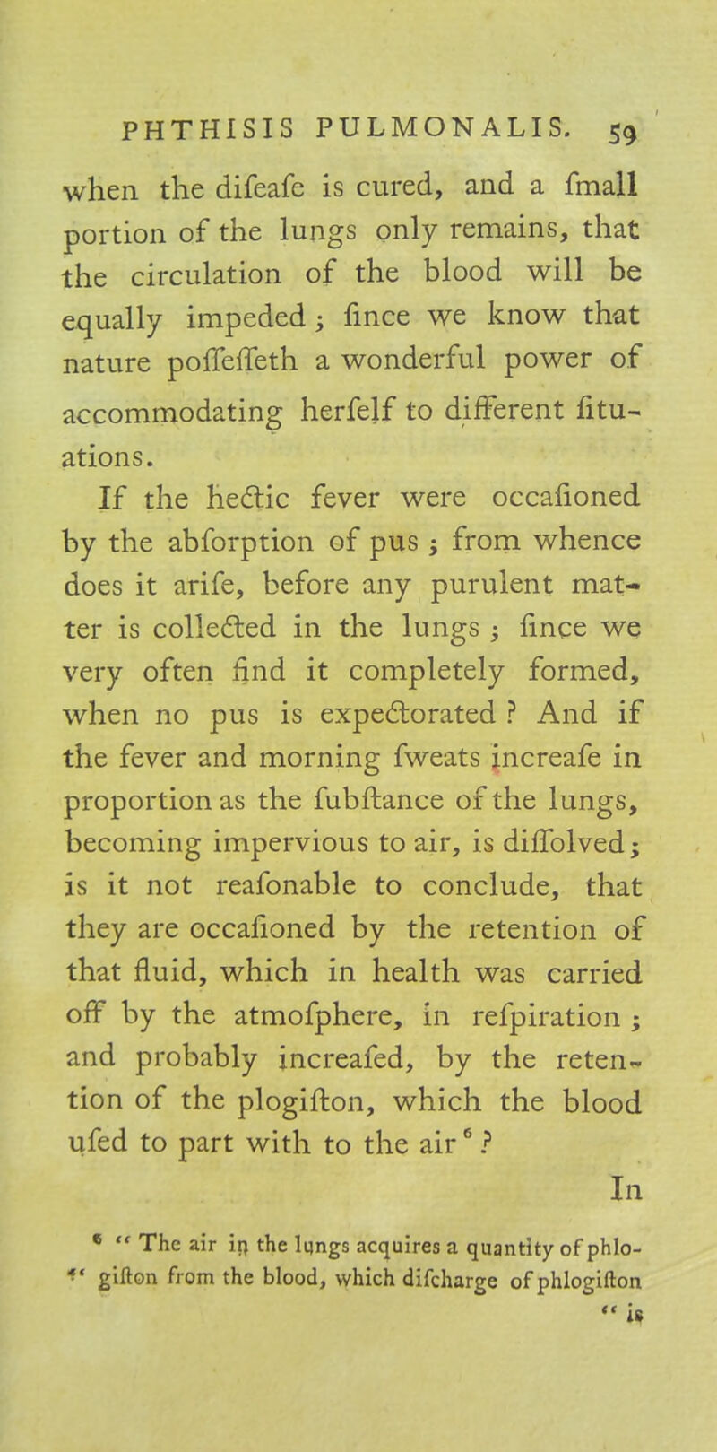 when the difeafe is cured, and a fmall portion of the lungs only remains, that the circulation of the blood will be equally impeded; fince we know that nature pofTefTeth a wonderful power of accommodating herfelf to different fitu- ations. If the hectic fever were occafioned by the abforption of pus; from whence does it arife, before any purulent mat- ter is collected in the lungs ; fince we very often find it completely formed, when no pus is expectorated ? And if the fever and morning fweats increafe in proportion as the fubftance of the lungs, becoming impervious to air, is diffolved; is it not reafonable to conclude, that they are occafioned by the retention of that fluid, which in health was carried off by the atmofphere, in refpiration ; and probably increafed, by the reten*- tion of the plogifton, which the blood ufed to part with to the air6 ? In 6  The air ifl the Iqngs acquires a quantity of phlo- *' gifton from the blood, which difcharge of phlogifton « is