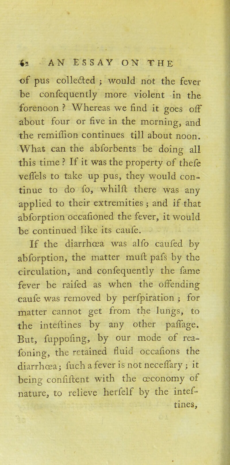 of pus collected ; would not the fever be confequently more violent in the forenoon ? Whereas we find it goes off about four or five in the morning, and the remiflion continues till about noon. What can the abforbents be doino- all this time ? If it was the property of thefe veffels to take up pus, they would con- tinue to do fo, whilft there was any applied to their extremities ; and if that abforption occafioned the fever, it would be continued like its caufe. If the diarrhoea was alfo caufed by abforption, the matter muft pafs by the circulation, and confequently the fame fever be raifed as when the offending caufe was removed by perfpiration ; for matter cannot get from the lungs, to the interlines by any other palfage. But, fuppofing, by our mode of rea- foning, the retained fluid occafions the diarrhoea; fuch a fever is not neceffary; it being confident with the ajcono-my of nature, to relieve herfelf by the intef- tines,