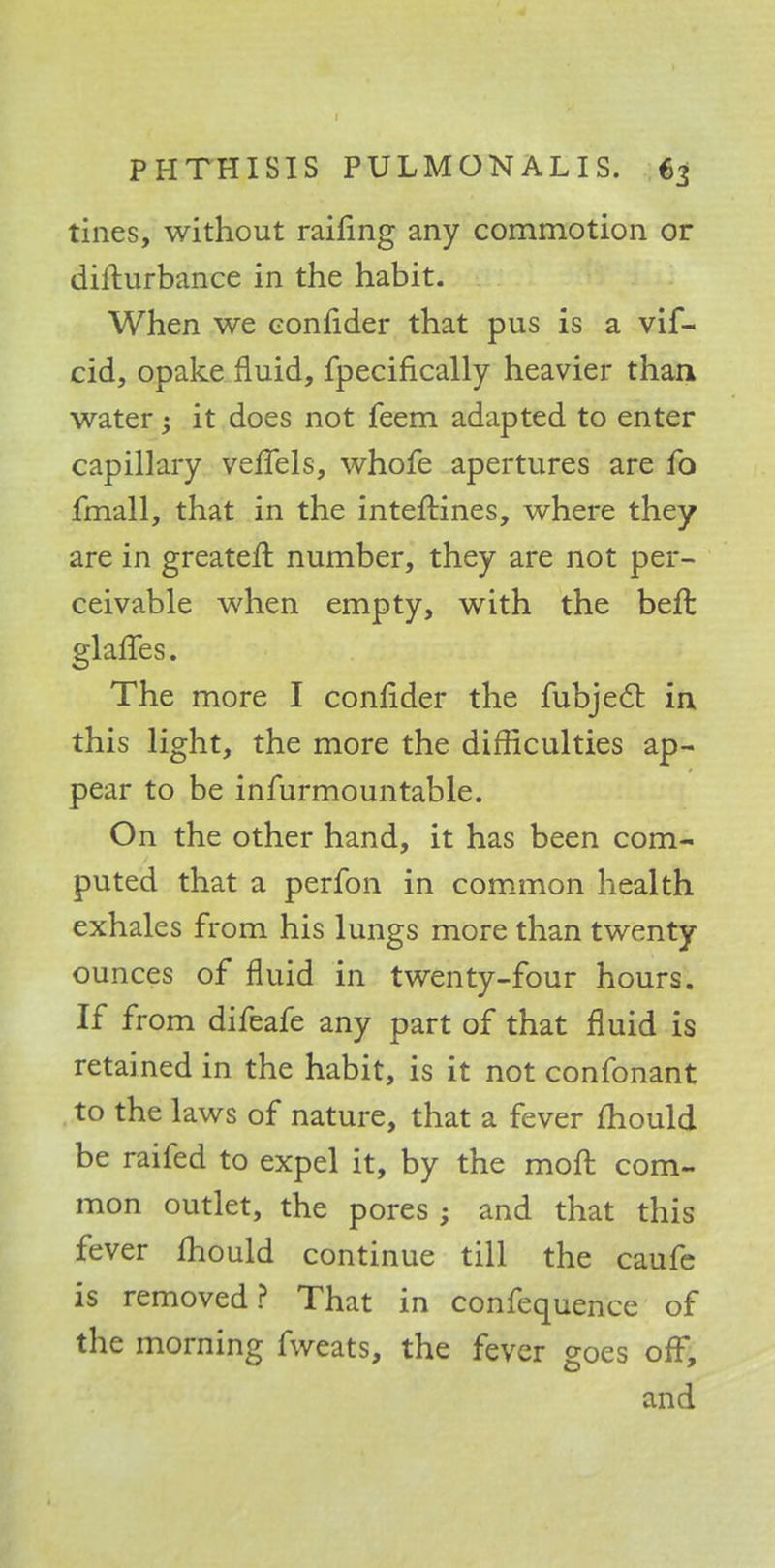 tines, without railing any commotion or difturbance in the habit. When we eonfider that pus is a vif- cid, opake fluid, fpecifically heavier than water; it does not feem adapted to enter capillary veffels, whofe apertures are fo fmall, that in the interlines, where they are in greater!: number, they are not per- ceivable when empty, with the befl glaffes. The more I eonfider the fubjecl: in this light, the more the difficulties ap- pear to be infurmountable. On the other hand, it has been com- puted that a perfon in common health exhales from his lungs more than twenty ounces of fluid in twenty-four hours. If from difeafe any part of that fluid is retained in the habit, is it not confonant to the laws of nature, that a fever mould be raifed to expel it, by the moft com- mon outlet, the pores ; and that this fever fhould continue till the caufe is removed? That in confequence of the morning fweats, the fever goes off, and